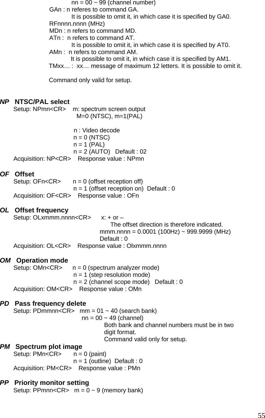                                           nn = 00 ~ 99 (channel number)                              GAn : n referes to command GA.                                           It is possible to omit it, in which case it is specified by GA0.                              RFnnnn.nnnn (MHz)                              MDn : n refers to command MD.                              ATn :  n refers to command AT.                                           It is possible to omit it, in which case it is specified by AT0.                              AMn :  n refers to command AM.                                       It is possible to omit it, in which case it is specified by AM1. TMxx… :  xx… message of maximum 12 letters. It is possible to omit it.  Command only valid for setup.   NP   NTSC/PAL select         Setup: NPmn&lt;CR&gt;    m: spectrum screen output M=0 (NTSC), m=1(PAL)    n : Video decode n = 0 (NTSC) n = 1 (PAL) n = 2 (AUTO)   Default : 02          Acquisition: NP&lt;CR&gt;    Response value : NPmn  OF   Offset         Setup: OFn&lt;CR&gt;       n = 0 (offset reception off) n = 1 (offset reception on)  Default : 0          Acquisition: OF&lt;CR&gt;    Response value : OFn  OL   Offset frequency         Setup: OLxmmm.nnnn&lt;CR&gt;      x: + or – The offset direction is therefore indicated.  mmm.nnnn = 0.0001 (100Hz) ~ 999.9999 (MHz)  Default : 0          Acquisition: OL&lt;CR&gt;    Response value : Olxmmm.nnnn  OM   Operation mode         Setup: OMn&lt;CR&gt;      n = 0 (spectrum analyzer mode) n = 1 (step resolution mode) n = 2 (channel scope mode)   Default : 0          Acquisition: OM&lt;CR&gt;    Response value : OMn  PD   Pass frequency delete         Setup: PDmmnn&lt;CR&gt;   mm = 01 ~ 40 (search bank)                                                 nn = 00 ~ 49 (channel)  Both bank and channel numbers must be in two digit format.  Command valid only for setup. PM   Spectrum plot image         Setup: PMn&lt;CR&gt;       n = 0 (paint) n = 1 (outline)  Default : 0          Acquisition: PM&lt;CR&gt;    Response value : PMn  PP   Priority monitor setting         Setup: PPmnn&lt;CR&gt;   m = 0 ~ 9 (memory bank)  55
