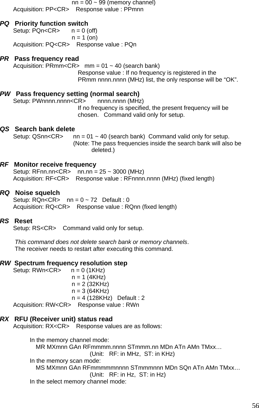 nn = 00 ~ 99 (memory channel)          Acquisition: PP&lt;CR&gt;    Response value : PPmnn  PQ   Priority function switch         Setup: PQn&lt;CR&gt;       n = 0 (off) n = 1 (on)            Acquisition: PQ&lt;CR&gt;    Response value : PQn  PR   Pass frequency read         Acquisition: PRmm&lt;CR&gt;   mm = 01 ~ 40 (search bank) Response value : If no frequency is registered in the  PRmm nnnn.nnnn (MHz) list, the only response will be “OK”.  PW   Pass frequency setting (normal search)         Setup: PWnnnn.nnnn&lt;CR&gt;       nnnn.nnnn (MHz) If no frequency is specified, the present frequency will be chosen.   Command valid only for setup.  QS   Search bank delete         Setup: QSnn&lt;CR&gt;      nn = 01 ~ 40 (search bank)  Command valid only for setup.                                             (Note: The pass frequencies inside the search bank will also be                                                        deleted.)  RF   Monitor receive frequency         Setup: RFnn.nn&lt;CR&gt;    nn.nn = 25 ~ 3000 (MHz)          Acquisition: RF&lt;CR&gt;    Response value : RFnnnn.nnnn (MHz) (fixed length)  RQ   Noise squelch         Setup: RQn&lt;CR&gt;    nn = 0 ~ 72   Default : 0          Acquisition: RQ&lt;CR&gt;    Response value : RQnn (fixed length)  RS   Reset         Setup: RS&lt;CR&gt;    Command valid only for setup.   This command does not delete search bank or memory channels.           The receiver needs to restart after executing this command.  RW  Spectrum frequency resolution step         Setup: RWn&lt;CR&gt;      n = 0 (1KHz) n = 1 (4KHz) n = 2 (32KHz) n = 3 (64KHz) n = 4 (128KHz)   Default : 2         Acquisition: RW&lt;CR&gt;    Response value : RWn   RX   RFU (Receiver unit) status read         Acquisition: RX&lt;CR&gt;    Response values are as follows:  In the memory channel mode:  MR MXmnn GAn RFmmmm.nnnn STmmm.nn MDn ATn AMn TMxx… (Unit:   RF: in MHz,  ST: in KHz)                   In the memory scan mode:  MS MXmnn GAn RFmmmmmnnnn STmmmnnn MDn SQn ATn AMn TMxx… (Unit:   RF: in Hz,  ST: in Hz) In the select memory channel mode:   56