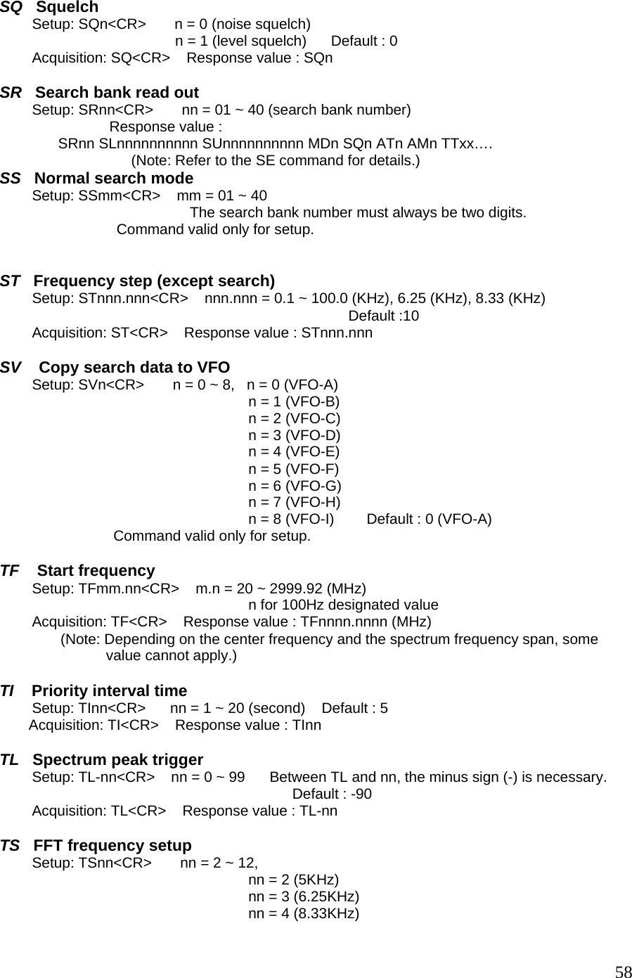  SQ   Squelch         Setup: SQn&lt;CR&gt;       n = 0 (noise squelch) n = 1 (level squelch)      Default : 0         Acquisition: SQ&lt;CR&gt;    Response value : SQn  SR   Search bank read out         Setup: SRnn&lt;CR&gt;       nn = 01 ~ 40 (search bank number)                            Response value :  SRnn SLnnnnnnnnnn SUnnnnnnnnnn MDn SQn ATn AMn TTxx…. (Note: Refer to the SE command for details.) SS   Normal search mode         Setup: SSmm&lt;CR&gt;    mm = 01 ~ 40 The search bank number must always be two digits. Command valid only for setup.   ST   Frequency step (except search)         Setup: STnnn.nnn&lt;CR&gt;    nnn.nnn = 0.1 ~ 100.0 (KHz), 6.25 (KHz), 8.33 (KHz)    Default :10         Acquisition: ST&lt;CR&gt;    Response value : STnnn.nnn  SV    Copy search data to VFO         Setup: SVn&lt;CR&gt;       n = 0 ~ 8,   n = 0 (VFO-A) n = 1 (VFO-B) n = 2 (VFO-C) n = 3 (VFO-D) n = 4 (VFO-E) n = 5 (VFO-F) n = 6 (VFO-G) n = 7 (VFO-H) n = 8 (VFO-I)        Default : 0 (VFO-A)                             Command valid only for setup.  TF    Start frequency         Setup: TFmm.nn&lt;CR&gt;    m.n = 20 ~ 2999.92 (MHz) n for 100Hz designated value             Acquisition: TF&lt;CR&gt;    Response value : TFnnnn.nnnn (MHz)                (Note: Depending on the center frequency and the spectrum frequency span, some  value cannot apply.)  TI    Priority interval time         Setup: TInn&lt;CR&gt;      nn = 1 ~ 20 (second)    Default : 5 Acquisition: TI&lt;CR&gt;    Response value : TInn  TL   Spectrum peak trigger         Setup: TL-nn&lt;CR&gt;    nn = 0 ~ 99      Between TL and nn, the minus sign (-) is necessary. Default : -90         Acquisition: TL&lt;CR&gt;    Response value : TL-nn  TS   FFT frequency setup         Setup: TSnn&lt;CR&gt;       nn = 2 ~ 12,   nn = 2 (5KHz) nn = 3 (6.25KHz) nn = 4 (8.33KHz)  58