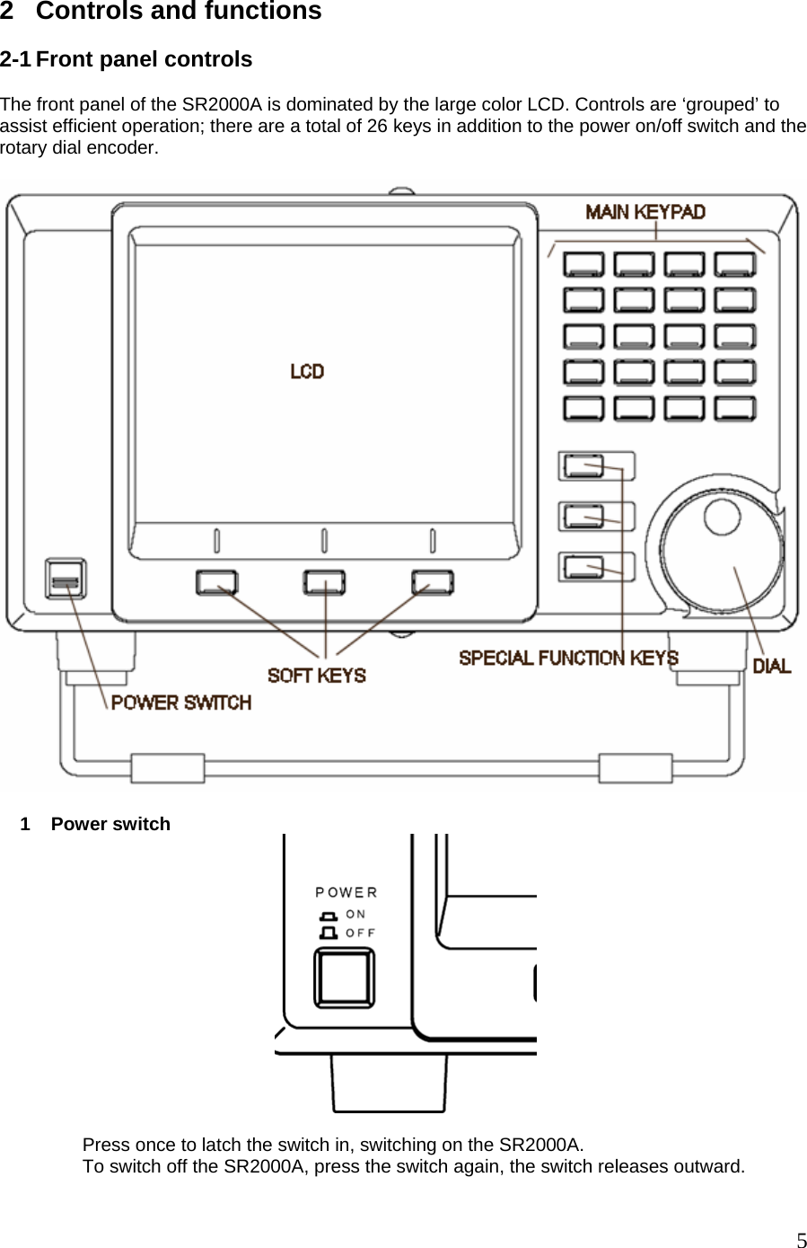  2  Controls and functions  2-1 Front panel controls  The front panel of the SR2000A is dominated by the large color LCD. Controls are ‘grouped’ to assist efficient operation; there are a total of 26 keys in addition to the power on/off switch and the rotary dial encoder.        1    Power switch                                                                         Press once to latch the switch in, switching on the SR2000A.                  To switch off the SR2000A, press the switch again, the switch releases outward.  5