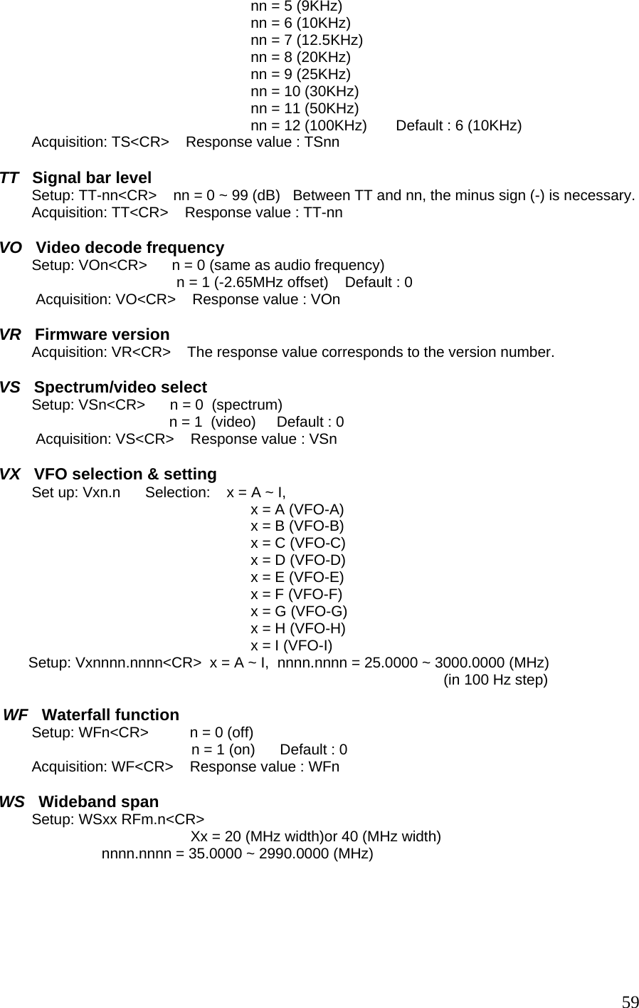 nn = 5 (9KHz) nn = 6 (10KHz) nn = 7 (12.5KHz) nn = 8 (20KHz) nn = 9 (25KHz) nn = 10 (30KHz) nn = 11 (50KHz) nn = 12 (100KHz)       Default : 6 (10KHz)         Acquisition: TS&lt;CR&gt;    Response value : TSnn  TT   Signal bar level         Setup: TT-nn&lt;CR&gt;    nn = 0 ~ 99 (dB)   Between TT and nn, the minus sign (-) is necessary.         Acquisition: TT&lt;CR&gt;    Response value : TT-nn  VO   Video decode frequency         Setup: VOn&lt;CR&gt;      n = 0 (same as audio frequency) n = 1 (-2.65MHz offset)    Default : 0 Acquisition: VO&lt;CR&gt;    Response value : VOn  VR   Firmware version         Acquisition: VR&lt;CR&gt;    The response value corresponds to the version number.  VS   Spectrum/video select         Setup: VSn&lt;CR&gt;      n = 0  (spectrum) n = 1  (video)     Default : 0 Acquisition: VS&lt;CR&gt;    Response value : VSn  VX   VFO selection &amp; setting         Set up: Vxn.n      Selection:    x = A ~ I,     x = A (VFO-A) x = B (VFO-B) x = C (VFO-C) x = D (VFO-D) x = E (VFO-E) x = F (VFO-F) x = G (VFO-G) x = H (VFO-H) x = I (VFO-I) Setup: Vxnnnn.nnnn&lt;CR&gt;  x = A ~ I,  nnnn.nnnn = 25.0000 ~ 3000.0000 (MHz)  (in 100 Hz step)    WF   Waterfall function         Setup: WFn&lt;CR&gt;          n = 0 (off) n = 1 (on)      Default : 0         Acquisition: WF&lt;CR&gt;    Response value : WFn   WS   Wideband span          Setup: WSxx RFm.n&lt;CR&gt;           Xx = 20 (MHz width)or 40 (MHz width)                          nnnn.nnnn = 35.0000 ~ 2990.0000 (MHz)       59