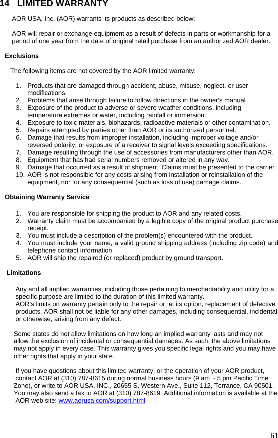 14   LIMITED WARRANTY          AOR USA, Inc. (AOR) warrants its products as described below:         AOR will repair or exchange equipment as a result of defects in parts or workmanship for a            period of one year from the date of original retail purchase from an authorized AOR dealer.      Exclusions        The following items are not covered by the AOR limited warranty:         1.  Products that are damaged through accident, abuse, misuse, neglect, or user  modifications. 2.  Problems that arise through failure to follow directions in the owner’s manual. 3.  Exposure of the product to adverse or severe weather conditions, including  temperature extremes or water, including rainfall or immersion.  4.  Exposure to toxic materials, biohazards, radioactive materials or other contamination. 5.  Repairs attempted by parties other than AOR or its authorized personnel.  6.  Damage that results from improper installation, including improper voltage and/or  reversed polarity, or exposure of a receiver to signal levels exceeding specifications.  7.  Damage resulting through the use of accessories from manufacturers other than AOR. 8.  Equipment that has had serial numbers removed or altered in any way.  9.  Damage that occurred as a result of shipment. Claims must be presented to the carrier. 10. AOR is not responsible for any costs arising from installation or reinstallation of the  equipment, nor for any consequential (such as loss of use) damage claims.       Obtaining Warranty Service  1.  You are responsible for shipping the product to AOR and any related costs. 2.  Warranty claim must be accompanied by a legible copy of the original product purchase receipt.  3.  You must include a description of the problem(s) encountered with the product. 4.  You must include your name, a valid ground shipping address (including zip code) and telephone contact information.  5.  AOR will ship the repaired (or replaced) product by ground transport.       Limitations           Any and all implied warranties, including those pertaining to merchantability and utility for a           specific purpose are limited to the duration of this limited warranty.           AOR’s limits on warranty pertain only to the repair or, at its option, replacement of defective            products. AOR shall not be liable for any other damages, including consequential, incidental             or otherwise, arising from any defect.           Some states do not allow limitations on how long an implied warranty lasts and may not          allow the exclusion of incidental or consequential damages. As such, the above limitations          may not apply in every case. This warranty gives you specific legal rights and you may have          other rights that apply in your state.            If you have questions about this limited warranty, or the operation of your AOR product,           contact AOR at (310) 787-8615 during normal business hours (9 am ~ 5 pm Pacific Time          Zone), or write to AOR USA, INC., 20655 S. Western Ave., Suite 112, Torrance, CA 90501.          You may also send a fax to AOR at (310) 787-8619. Additional information is available at the                 AOR web site: www.aorusa.com/support.html     61