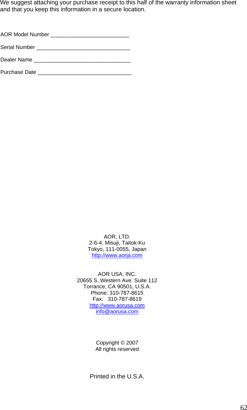         We suggest attaching your purchase receipt to this half of the warranty information sheet              and that you keep this information in a secure location.              AOR Model Number __________________________           Serial Number _______________________________           Dealer Name ________________________________           Purchase Date _______________________________                     AOR, LTD. 2-6-4, Misuji, Taitok-Ku Tokyo, 111-0055, Japan http://www.aorja.com  AOR USA, INC. 20655 S. Western Ave. Suite 112 Torrance, CA 90501, U.S.A. Phone: 310-787-8615 Fax:   310-787-8619 http://www.aorusa.cominfo@aorusa.com    Copyright © 2007 All rights reserved     Printed in the U.S.A.  62