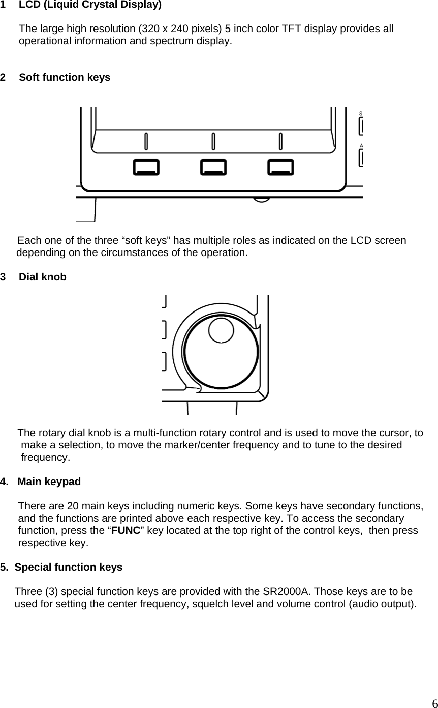  1  LCD (Liquid Crystal Display)  The large high resolution (320 x 240 pixels) 5 inch color TFT display provides all operational information and spectrum display.   2  Soft function keys           Each one of the three “soft keys” has multiple roles as indicated on the LCD screen   depending on the circumstances of the operation.   3 Dial knob          The rotary dial knob is a multi-function rotary control and is used to move the cursor, to make a selection, to move the marker/center frequency and to tune to the desired frequency.   4.   Main keypad    There are 20 main keys including numeric keys. Some keys have secondary functions, and the functions are printed above each respective key. To access the secondary function, press the “FUNC” key located at the top right of the control keys,  then press respective key.   5.  Special function keys       Three (3) special function keys are provided with the SR2000A. Those keys are to be      used for setting the center frequency, squelch level and volume control (audio output).       6