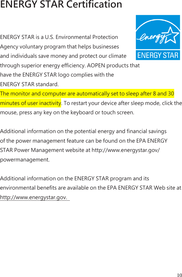 10 ENERGY STAR Certification  ENERGY STAR is a U.S. Environmental Protection Agency voluntary program that helps businesses and individuals save money and protect our climate through superior energy efficiency. AOPEN products that   have the ENERGY STAR logo complies with the   ENERGY STAR standard. The monitor and computer are automatically set to sleep after 8 and 30 minutes of user inactivity. To restart your device after sleep mode, click the mouse, press any key on the keyboard or touch screen.  Additional information on the potential energy and financial savings of the power management feature can be found on the EPA ENERGY STAR Power Management website at http://www.energystar.gov/ powermanagement.  Additional information on the ENERGY STAR program and its environmental benefits are available on the EPA ENERGY STAR Web site at http://www.energystar.gov.   