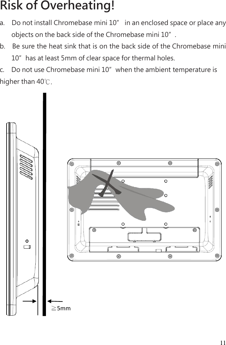 11 Risk of Overheating!   a.     Do not install Chromebase mini 10” in an enclosed space or place any objects on the back side of the Chromebase mini 10”. b.     Be sure the heat sink that is on the back side of the Chromebase mini 10”has at least 5mm of clear space for thermal holes. c.     Do not use Chromebase mini 10”when the ambient temperature is higher than 40℃.  ≧5mm 