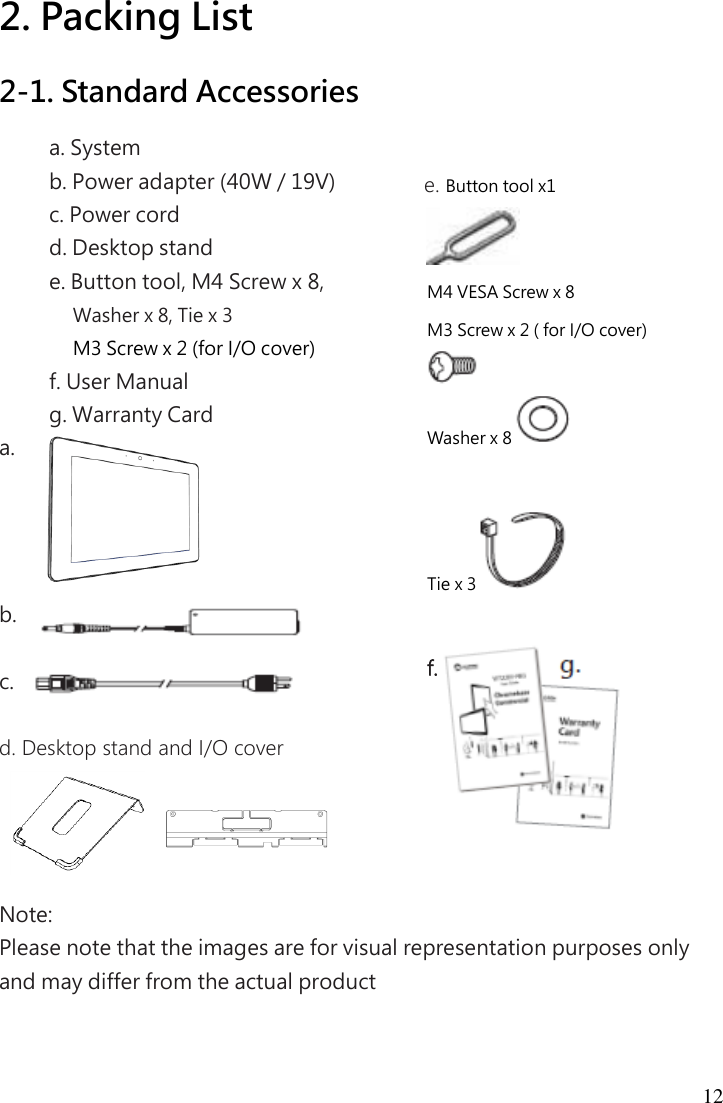 12 2. Packing List 2-1. Standard Accessories a. System   b. Power adapter (40W / 19V)   c. Power cord   d. Desktop stand e. Button tool, M4 Screw x 8, Washer x 8, Tie x 3 M3 Screw x 2 (for I/O cover) f. User Manual   g. Warranty Card a.      b.    c.    d. Desktop stand and I/O cover     Note:   Please note that the images are for visual representation purposes only and may differ from the actual product   e. Button tool x1  M4 VESA Screw x 8 M3 Screw x 2 ( for I/O cover)  Washer x 8   Tie x 3   f.           g.  