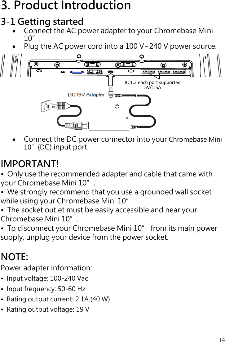 14 3. Product Introduction 3-1 Getting started  Connect the AC power adapter to your Chromebase Mini 10”:    Plug the AC power cord into a 100 V~240 V power source.              Connect the DC power connector into your Chromebase Mini 10”(DC) input port.  IMPORTANT! •  Only use the recommended adapter and cable that came with your Chromebase Mini 10”. •  We strongly recommend that you use a grounded wall socket while using your Chromebase Mini 10”. •  The socket outlet must be easily accessible and near your Chromebase Mini 10”. •  To disconnect your Chromebase Mini 10” from its main power supply, unplug your device from the power socket.  NOTE: Power adapter information: •  Input voltage: 100-240 Vac •  Input frequency: 50-60 Hz •  Rating output current: 2.1A (40 W) •  Rating output voltage: 19 V BC1.2 each port supported 5V/1.5A 