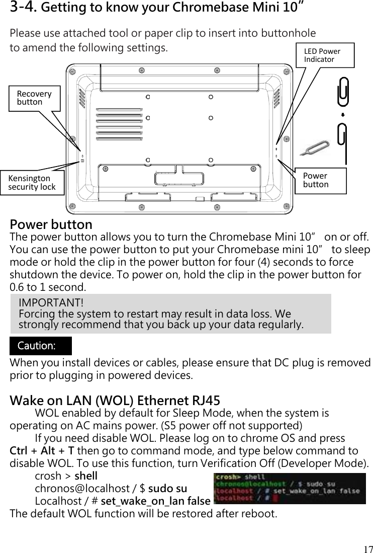 17 3-4. Getting to know your Chromebase Mini 10” Please use attached tool or paper clip to insert into buttonhole   to amend the following settings.              Power button The power button allows you to turn the Chromebase Mini 10” on or off. You can use the power button to put your Chromebase mini 10” to sleep mode or hold the clip in the power button for four (4) seconds to force shutdown the device. To power on, hold the clip in the power button for 0.6 to 1 second.      When you install devices or cables, please ensure that DC plug is removed prior to plugging in powered devices.  Wake on LAN (WOL) Ethernet RJ45   WOL enabled by default for Sleep Mode, when the system is operating on AC mains power. (S5 power off not supported) If you need disable WOL. Please log on to chrome OS and press Ctrl + Alt + T then go to command mode, and type below command to disable WOL. To use this function, turn Verification Off (Developer Mode). crosh &gt; shell  chronos@localhost / $ sudo su Localhost / # set_wake_on_lan false The default WOL function will be restored after reboot.   IMPORTANT!   Forcing the system to restart may result in data loss. We strongly recommend that you back up your data regularly. Caution:  Recovery button Power button Kensington security lock LED Power Indicator 