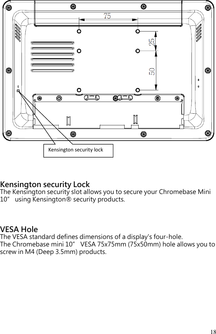 18                         Kensington security Lock The Kensington security slot allows you to secure your Chromebase Mini 10” using Kensington® security products.    VESA Hole The VESA standard defines dimensions of a display&apos;s four-hole. The Chromebase mini 10” VESA 75x75mm (75x50mm) hole allows you to screw in M4 (Deep 3.5mm) products. Kensington security lock 