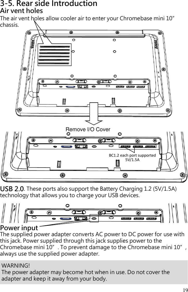 19 3-5. Rear side Introduction Air vent holes The air vent holes allow cooler air to enter your Chromebase mini 10” chassis.                           USB 2.0. These ports also support the Battery Charging 1.2 (5V/1.5A) technology that allows you to charge your USB devices.    Power input The supplied power adapter converts AC power to DC power for use with this jack. Power supplied through this jack supplies power to the Chromebase mini 10”. To prevent damage to the Chromebase mini 10”, always use the supplied power adapter.     Remove I/O Cover   WARNING!   The power adapter may become hot when in use. Do not cover the adapter and keep it away from your body. BC1.2 each port supported 5V/1.5A   