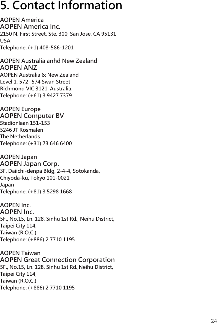 24  5. Contact Information AOPEN America   AOPEN America Inc.   2150 N. First Street, Ste. 300, San Jose, CA 95131   USA   Telephone: (+1) 408-586-1201    AOPEN Australia anhd New Zealand   AOPEN ANZ   AOPEN Australia &amp; New Zealand   Level 1, 572 -574 Swan Street     Richmond VIC 3121, Australia.   Telephone: (+61) 3 9427 7379    AOPEN Europe   AOPEN Computer BV   Stadionlaan 151-153   5246 JT Rosmalen   The Netherlands   Telephone: (+31) 73 646 6400    AOPEN Japan   AOPEN Japan Corp.   3F, Daiichi-denpa Bldg, 2-4-4, Sotokanda,   Chiyoda-ku, Tokyo 101-0021   Japan   Telephone: (+81) 3 5298 1668    AOPEN Inc.   AOPEN Inc.   5F., No.15, Ln. 128, Sinhu 1st Rd., Neihu District,   Taipei City 114,   Taiwan (R.O.C.)   Telephone: (+886) 2 7710 1195    AOPEN Taiwan   AOPEN Great Connection Corporation   5F., No.15, Ln. 128, Sinhu 1st Rd.,Neihu District,   Taipei City 114,   Taiwan (R.O.C.)   Telephone: (+886) 2 7710 1195    