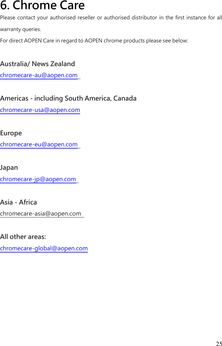 25 6. Chrome Care  Please contact your authorised reseller or authorised distributor in the first instance for all warranty queries.   For direct AOPEN Care in regard to AOPEN chrome products please see below:    Australia/ News Zealand   chromecare-au@aopen.com    Americas - including South America, Canada   chromecare-usa@aopen.com    Europe   chromecare-eu@aopen.com    Japan   chromecare-jp@aopen.com    Asia - Africa   chromecare-asia@aopen.com    All other areas:   chromecare-global@aopen.com      