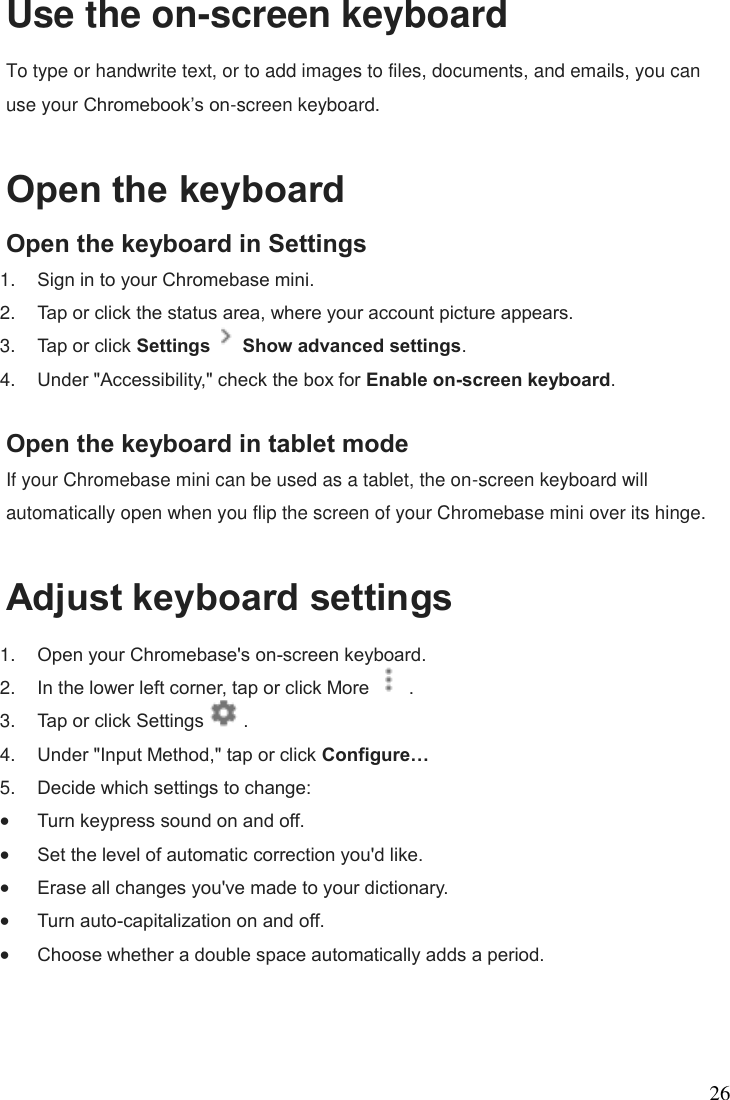 26 Use the on-screen keyboard To type or handwrite text, or to add images to files, documents, and emails, you can use your Chromebook’s on-screen keyboard.  Open the keyboard Open the keyboard in Settings 1. Sign in to your Chromebase mini. 2. Tap or click the status area, where your account picture appears. 3. Tap or click Settings   Show advanced settings. 4. Under &quot;Accessibility,&quot; check the box for Enable on-screen keyboard.  Open the keyboard in tablet mode If your Chromebase mini can be used as a tablet, the on-screen keyboard will automatically open when you flip the screen of your Chromebase mini over its hinge.  Adjust keyboard settings 1. Open your Chromebase&apos;s on-screen keyboard. 2. In the lower left corner, tap or click More   . 3. Tap or click Settings   . 4. Under &quot;Input Method,&quot; tap or click Configure…  5. Decide which settings to change:  Turn keypress sound on and off.  Set the level of automatic correction you&apos;d like.  Erase all changes you&apos;ve made to your dictionary.  Turn auto-capitalization on and off.  Choose whether a double space automatically adds a period.  