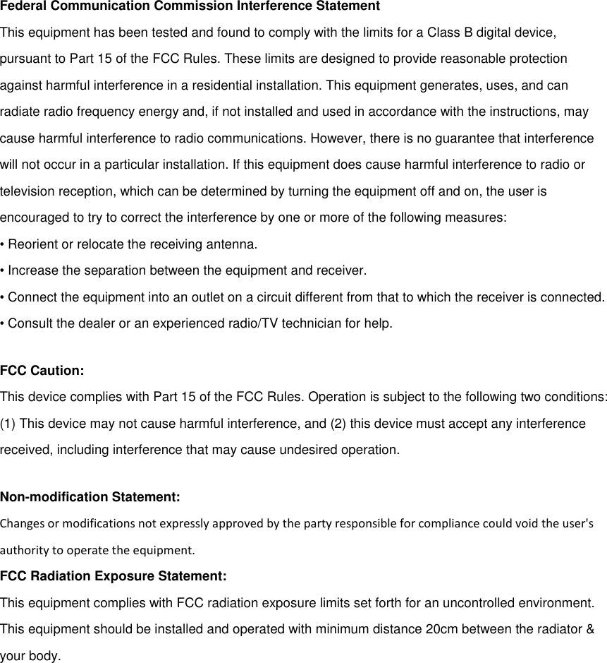 Federal Communication Commission Interference StatementThis equipment has been tested and found to comply with the limits for a Class B digital device,pursuant to Part 15 of the FCC Rules. These limits are designed to provide reasonable protectionagainst harmful interference in a residential installation. This equipment generates, uses, and canradiate radio frequency energy and, if not installed and used in accordance with the instructions, maycause harmful interference to radio communications. However, there is no guarantee that interferencewill not occur in a particular installation. If this equipment does cause harmful interference to radio ortelevision reception, which can be determined by turning the equipment off and on, the user isencouraged to try to correct the interference by one or more of the following measures:• Reorient or relocate the receiving antenna.• Increase the separation between the equipment and receiver.• Connect the equipment into an outlet on a circuit different from that to which the receiver is connected.• Consult the dealer or an experienced radio/TV technician for help.FCC Caution:This device complies with Part 15 of the FCC Rules. Operation is subject to the following two conditions:(1) This device may not cause harmful interference, and (2) this device must accept any interferencereceived, including interference that may cause undesired operation.Non-modification Statement:Changes or modifications not expressly approved by the party responsible for compliance could void the user&apos;sauthority to operate the equipment.FCC Radiation Exposure Statement:This equipment complies with FCC radiation exposure limits set forth for an uncontrolled environment.This equipment should be installed and operated with minimum distance 20cm between the radiator &amp;your body.