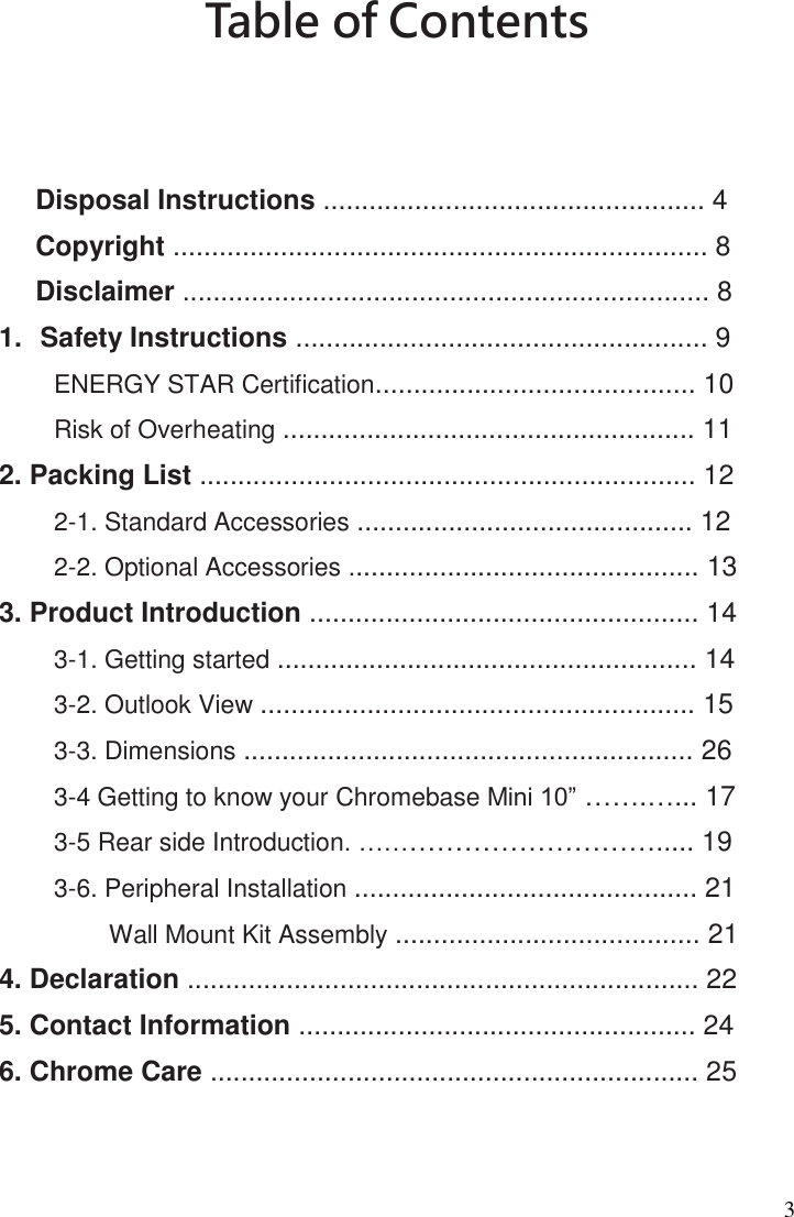 3 Table of Contents      Disposal Instructions .................................................. 4   Copyright ...................................................................... 8 Disclaimer ..................................................................... 8   1.  Safety Instructions ...................................................... 9 ENERGY STAR Certification.......................................... 10 Risk of Overheating ...................................................... 11 2. Packing List ................................................................. 12 2-1. Standard Accessories ............................................ 12 2-2. Optional Accessories .............................................. 13  3. Product Introduction ................................................... 14   3-1. Getting started ....................................................... 14 3-2. Outlook View ......................................................... 15   3-3. Dimensions ........................................................... 26 3-4 Getting to know your Chromebase Mini 10” …….…... 17 3-5 Rear side Introduction. ……………………………..... 19 3-6. Peripheral Installation ............................................. 21 Wall Mount Kit Assembly ........................................ 21  4. Declaration ................................................................... 22   5. Contact Information .................................................... 24   6. Chrome Care ................................................................ 25    