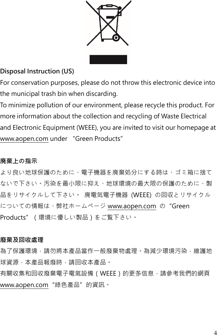 4  Disposal Instruction (US) For conservation purposes, please do not throw this electronic device into the municipal trash bin when discarding.   To minimize pollution of our environment, please recycle this product. For more information about the collection and recycling of Waste Electrical and Electronic Equipment (WEEE), you are invited to visit our homepage at www.aopen.com under “Green Products”  廃棄上の指示 より良い地球保護のために、電子機器を廃棄処分にする時は、ゴミ箱に捨てないで下さい。汚染を最小限に抑え、地球環境の最大限の保護のために、製品をリサイクルして下さい。 廃電気電子機器  (WEEE)  の回収とリサイクルについての情報は、弊社ホームページ www.aopen.com  の“Green Products”（環境に優しい製品）をご覧下さい。  廢棄及回收處理 為了保護環境，請勿將本產品當作一般廢棄物處理。為減少環境污染，維護地球資源，本產品報廢時，請回收本產品。 有關收集和回收廢棄電子電氣設備（WEEE）的更多信息，請參考我們的網頁www.aopen.com“綠色產品”的資訊。    