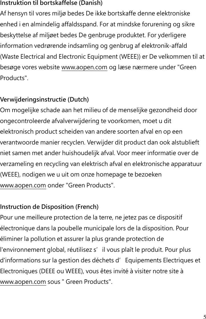 5 Instruktion til bortskaffelse (Danish) Af hensyn til vores miljø bedes De ikke bortskaffe denne elektroniske enhed i en almindelig affaldsspand. For at mindske forurening og sikre beskyttelse af miljøet bedes De genbruge produktet. For yderligere information vedrørende indsamling og genbrug af elektronik-affald (Waste Electrical and Electronic Equipment (WEEE)) er De velkommen til at besøge vores website www.aopen.com og læse nærmere under &quot;Green Products&quot;.  Verwijderingsinstructie (Dutch) Om mogelijke schade aan het milieu of de menselijke gezondheid door ongecontroleerde afvalverwijdering te voorkomen, moet u dit elektronisch product scheiden van andere soorten afval en op een verantwoorde manier recyclen. Verwijder dit product dan ook alstublieft niet samen met ander huishoudelijk afval. Voor meer informatie over de verzameling en recycling van elektrisch afval en elektronische apparatuur (WEEE), nodigen we u uit om onze homepage te bezoeken www.aopen.com onder &quot;Green Products&quot;.  Instruction de Disposition (French) Pour une meilleure protection de la terre, ne jetez pas ce dispositif électronique dans la poubelle municipale lors de la disposition. Pour éliminer la pollution et assurer la plus grande protection de l&apos;environnement global, réutilisez s’il vous plaît le produit. Pour plus d&apos;informations sur la gestion des déchets d’Equipements Electriques et Electroniques (DEEE ou WEEE), vous êtes invité à visiter notre site à www.aopen.com sous &quot; Green Products&quot;.   