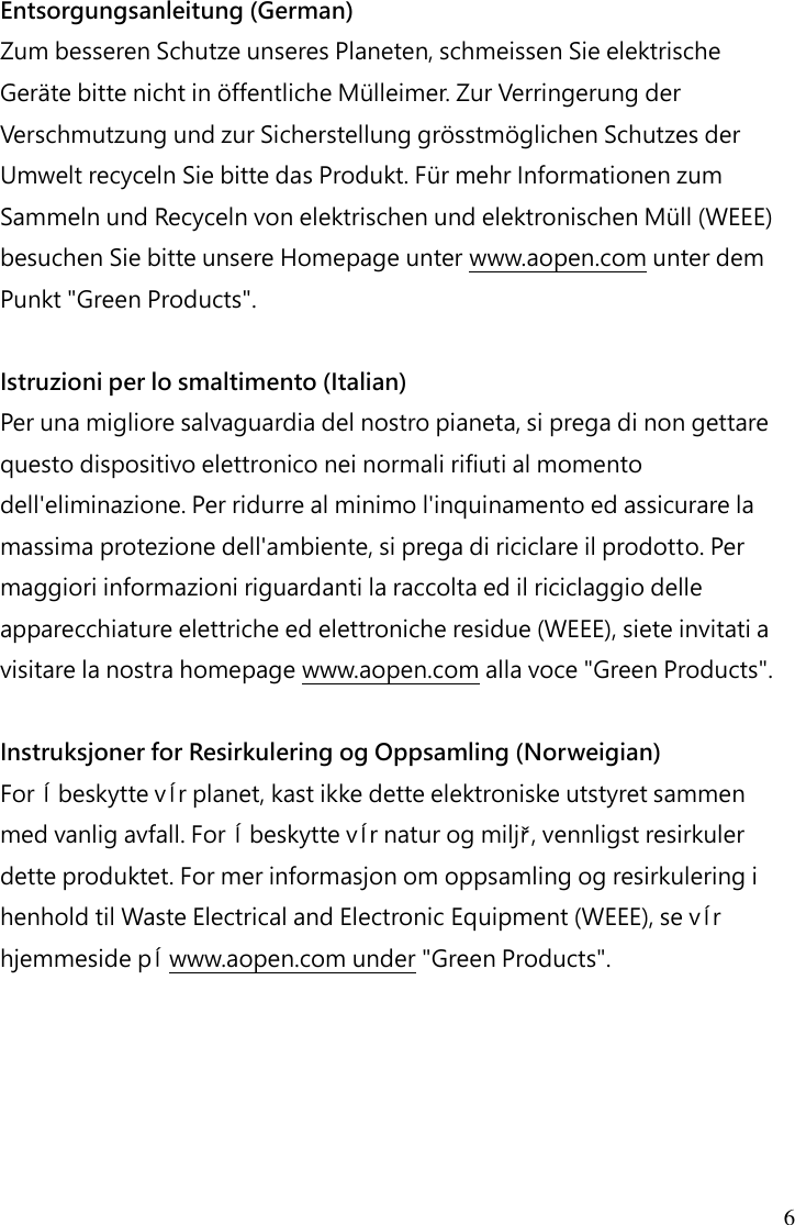 6 Entsorgungsanleitung (German) Zum besseren Schutze unseres Planeten, schmeissen Sie elektrische Geräte bitte nicht in öffentliche Mülleimer. Zur Verringerung der Verschmutzung und zur Sicherstellung grösstmöglichen Schutzes der Umwelt recyceln Sie bitte das Produkt. Für mehr Informationen zum Sammeln und Recyceln von elektrischen und elektronischen Müll (WEEE) besuchen Sie bitte unsere Homepage unter www.aopen.com unter dem Punkt &quot;Green Products&quot;.  Istruzioni per lo smaltimento (Italian) Per una migliore salvaguardia del nostro pianeta, si prega di non gettare questo dispositivo elettronico nei normali rifiuti al momento dell&apos;eliminazione. Per ridurre al minimo l&apos;inquinamento ed assicurare la massima protezione dell&apos;ambiente, si prega di riciclare il prodotto. Per maggiori informazioni riguardanti la raccolta ed il riciclaggio delle apparecchiature elettriche ed elettroniche residue (WEEE), siete invitati a visitare la nostra homepage www.aopen.com alla voce &quot;Green Products&quot;.  Instruksjoner for Resirkulering og Oppsamling (Norweigian) For ĺ beskytte vĺr planet, kast ikke dette elektroniske utstyret sammen med vanlig avfall. For ĺ beskytte vĺr natur og miljř, vennligst resirkuler dette produktet. For mer informasjon om oppsamling og resirkulering i henhold til Waste Electrical and Electronic Equipment (WEEE), se vĺr hjemmeside pĺ www.aopen.com under &quot;Green Products&quot;.    