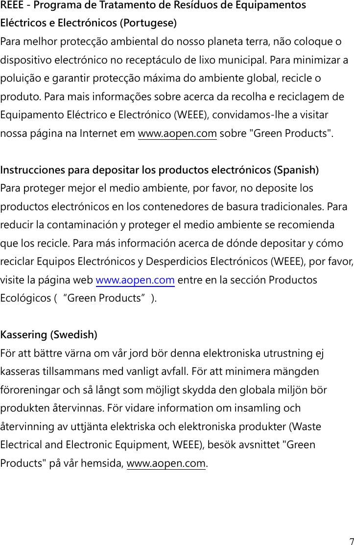 7 REEE - Programa de Tratamento de Resíduos de Equipamentos Eléctricos e Electrónicos (Portugese) Para melhor protecção ambiental do nosso planeta terra, não coloque o dispositivo electrónico no receptáculo de lixo municipal. Para minimizar a poluição e garantir protecção máxima do ambiente global, recicle o produto. Para mais informações sobre acerca da recolha e reciclagem de Equipamento Eléctrico e Electrónico (WEEE), convidamos-lhe a visitar nossa página na Internet em www.aopen.com sobre &quot;Green Products&quot;.  Instrucciones para depositar los productos electrónicos (Spanish) Para proteger mejor el medio ambiente, por favor, no deposite los productos electrónicos en los contenedores de basura tradicionales. Para reducir la contaminación y proteger el medio ambiente se recomienda que los recicle. Para más información acerca de dónde depositar y cómo reciclar Equipos Electrónicos y Desperdicios Electrónicos (WEEE), por favor, visite la página web www.aopen.com entre en la sección Productos Ecológicos (“Green Products”).  Kassering (Swedish) För att bättre värna om vår jord bör denna elektroniska utrustning ej kasseras tillsammans med vanligt avfall. För att minimera mängden föroreningar och så långt som möjligt skydda den globala miljön bör produkten återvinnas. För vidare information om insamling och återvinning av uttjänta elektriska och elektroniska produkter (Waste Electrical and Electronic Equipment, WEEE), besök avsnittet &quot;Green Products&quot; på vår hemsida, www.aopen.com.    