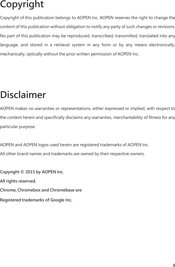 8 Copyright   Copyright of this publication belongs to AOPEN Inc. AOPEN reserves the right to change the content of this publication without obligation to notify any party of such changes or revisions. No part of this publication may be reproduced, transcribed, transmitted, translated into any language,  and  stored  in  a  retrieval  system  in  any  form  or  by  any  means  electronically, mechanically, optically without the prior written permission of AOPEN Inc.      Disclaimer   AOPEN makes no warranties or representations, either expressed or implied, with respect to the content herein and specifically disclaims any warranties, merchantability of fitness for any particular purpose.    AOPEN and AOPEN logos used herein are registered trademarks of AOPEN Inc.   All other brand names and trademarks are owned by their respective owners.    Copyright © 2015 by AOPEN Inc.   All rights reserved.   Chrome, Chromebox and Chromebase are   Registered trademarks of Google Inc. 