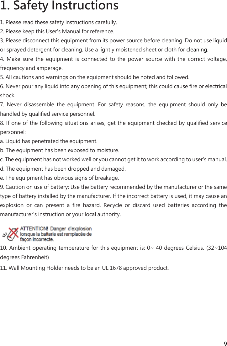 9 1. Safety Instructions   1. Please read these safety instructions carefully.   2. Please keep this User&apos;s Manual for reference.   3. Please disconnect this equipment from its power source before cleaning. Do not use liquid or sprayed detergent for cleaning. Use a lightly moistened sheet or cloth for cleaning.   4.  Make  sure  the  equipment  is  connected  to  the  power  source  with  the  correct  voltage, frequency and amperage.   5. All cautions and warnings on the equipment should be noted and followed.   6. Never pour any liquid into any opening of this equipment; this could cause fire or electrical shock.   7.  Never  disassemble  the  equipment.  For  safety  reasons,  the  equipment  should  only  be handled by qualified service personnel.   8. If one of the following situations arises, get the  equipment checked by qualified service personnel:   a. Liquid has penetrated the equipment.   b. The equipment has been exposed to moisture.   c. The equipment has not worked well or you cannot get it to work according to user&apos;s manual.   d. The equipment has been dropped and damaged.   e. The equipment has obvious signs of breakage.   9. Caution on use of battery: Use the battery recommended by the manufacturer or the same type of battery installed by the manufacturer. If the incorrect battery is used, it may cause an explosion  or  can  present  a  fire  hazard.  Recycle  or  discard  used  batteries  according  the manufacturer&apos;s instruction or your local authority.   10. Ambient operating temperature for this equipment is: 0~  40 degrees Celsius. (32~104 degrees Fahrenheit)   11. Wall Mounting Holder needs to be an UL 1678 approved product. 