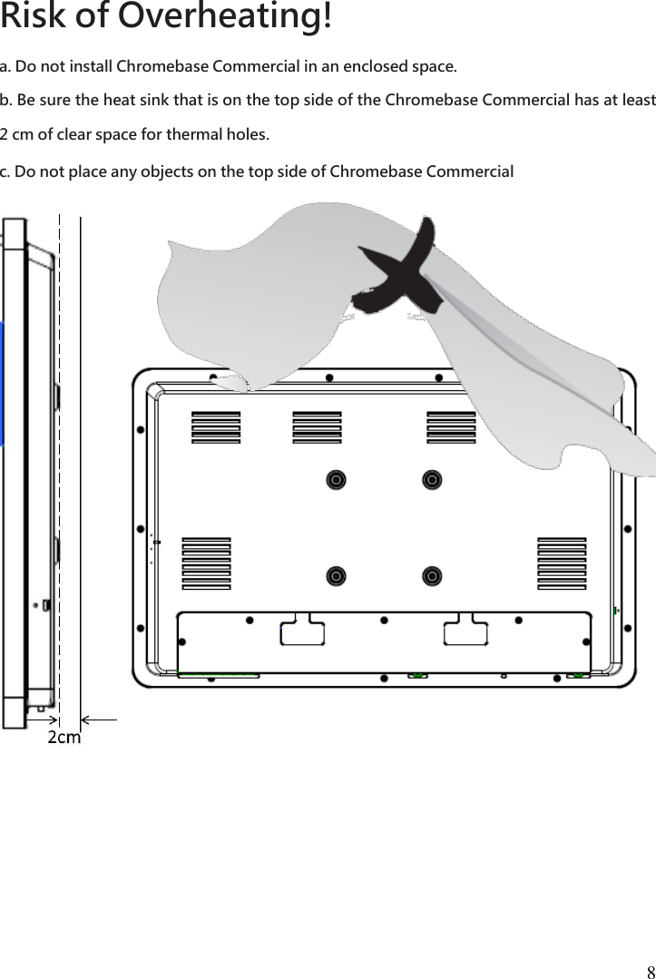  8  Risk of Overheating!   a. Do not install Chromebase Commercial in an enclosed space.   b. Be sure the heat sink that is on the top side of the Chromebase Commercial has at least 2 cm of clear space for thermal holes.   c. Do not place any objects on the top side of Chromebase Commercial  