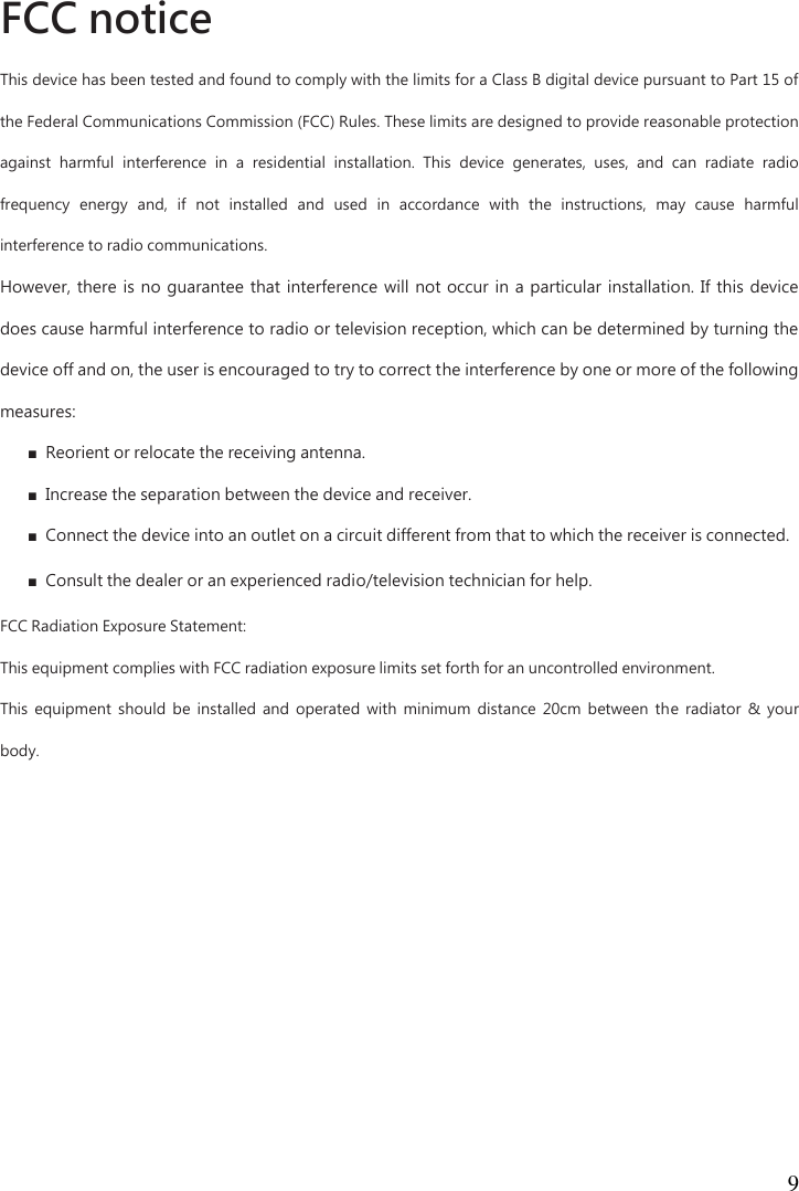  9  FCC notice  This device has been tested and found to comply with the limits for a Class B digital device pursuant to Part 15 of the Federal Communications Commission (FCC) Rules. These limits are designed to provide reasonable protection against  harmful  interference  in  a  residential  installation.  This  device  generates,  uses,  and  can  radiate  radio frequency  energy  and,  if  not  installed  and  used  in  accordance  with  the  instructions,  may  cause  harmful interference to radio communications.   However,  there  is  no  guarantee  that  interference  will  not  occur  in  a particular installation. If this device does cause harmful interference to radio or television reception, which can be determined by turning the device off and on, the user is encouraged to try to correct the interference by one or more of the following measures:   ■  Reorient or relocate the receiving antenna.   ■  Increase the separation between the device and receiver.   ■  Connect the device into an outlet on a circuit different from that to which the receiver is connected.   ■  Consult the dealer or an experienced radio/television technician for help. FCC Radiation Exposure Statement: This equipment complies with FCC radiation exposure limits set forth for an uncontrolled environment.   This  equipment  should  be  installed  and  operated  with  minimum  distance  20cm  between  the  radiator  &amp;  your body.  