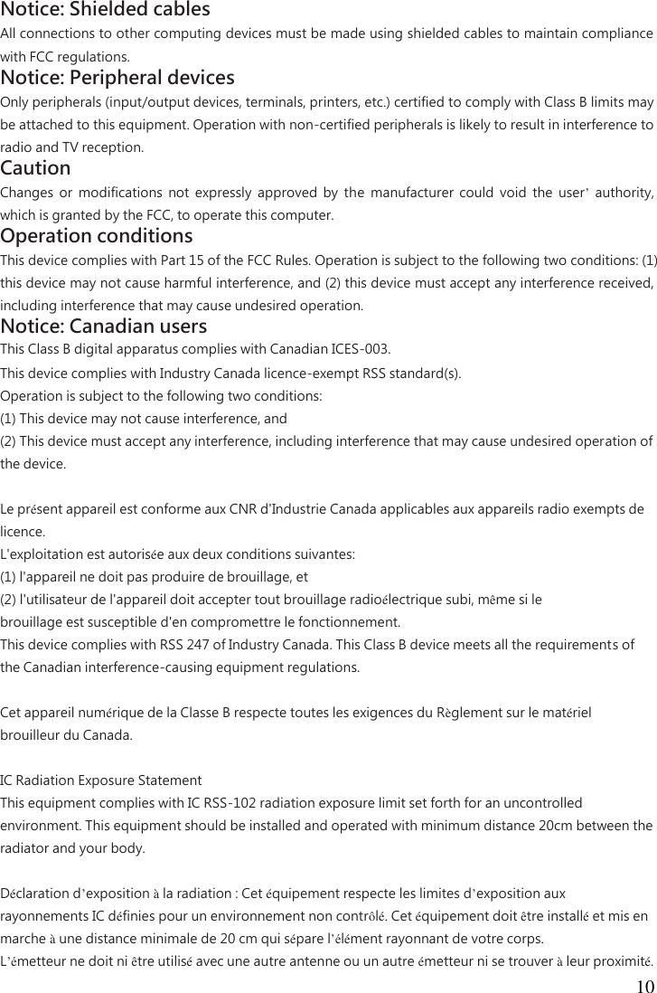  10  Notice: Shielded cables   All connections to other computing devices must be made using shielded cables to maintain compliance with FCC regulations.   Notice: Peripheral devices   Only peripherals (input/output devices, terminals, printers, etc.) certified to comply with Class B limits may be attached to this equipment. Operation with non-certified peripherals is likely to result in interference to radio and TV reception.   Caution   Changes  or  modifications  not  expressly  approved  by  the  manufacturer  could  void  the  user’  authority, which is granted by the FCC, to operate this computer.   Operation conditions   This device complies with Part 15 of the FCC Rules. Operation is subject to the following two conditions: (1) this device may not cause harmful interference, and (2) this device must accept any interference received, including interference that may cause undesired operation.   Notice: Canadian users   This Class B digital apparatus complies with Canadian ICES-003.   This device complies with Industry Canada licence-exempt RSS standard(s).   Operation is subject to the following two conditions:   (1) This device may not cause interference, and   (2) This device must accept any interference, including interference that may cause undesired operation of the device.     Le présent appareil est conforme aux CNR d&apos;Industrie Canada applicables aux appareils radio exempts de licence.   L&apos;exploitation est autorisée aux deux conditions suivantes:   (1) l&apos;appareil ne doit pas produire de brouillage, et   (2) l&apos;utilisateur de l&apos;appareil doit accepter tout brouillage radioélectrique subi, même si le   brouillage est susceptible d&apos;en compromettre le fonctionnement. This device complies with RSS 247 of Industry Canada. This Class B device meets all the requirements of the Canadian interference-causing equipment regulations.  Cet appareil numérique de la Classe B respecte toutes les exigences du Règlement sur le matériel brouilleur du Canada.  IC Radiation Exposure Statement This equipment complies with IC RSS-102 radiation exposure limit set forth for an uncontrolled environment. This equipment should be installed and operated with minimum distance 20cm between the radiator and your body.  Déclaration d’exposition à la radiation : Cet équipement respecte les limites d’exposition aux rayonnements IC définies pour un environnement non contrôlé. Cet équipement doit être installé et mis en marche à une distance minimale de 20 cm qui sépare l’élément rayonnant de votre corps. L’émetteur ne doit ni être utilisé avec une autre antenne ou un autre émetteur ni se trouver à leur proximité. 