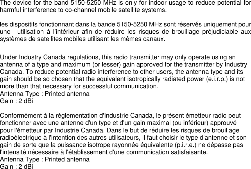 The device for the band 5150-5250 MHz is only for indoor usage to reduce potential forharmful interference to co-channel mobile satellite systems.les dispositifs fonctionnant dans la bande 5150-5250 MHz sont réservés uniquement pourune utilisation à l’intérieur afin de réduire les risques de brouillage préjudiciable auxsystèmes de satellites mobiles utilisant les mêmes canaux.Under Industry Canada regulations, this radio transmitter may only operate using anantenna of a type and maximum (or lesser) gain approved for the transmitter by IndustryCanada. To reduce potential radio interference to other users, the antenna type and itsgain should be so chosen that the equivalent isotropically radiated power (e.i.r.p.) is notmore than that necessary for successful communication.Antenna Type : Printed antennaGain : 2 dBiConformément à la réglementation d&apos;Industrie Canada, le présent émetteur radio peutfonctionner avec une antenne d&apos;un type et d&apos;un gain maximal (ou inférieur) approuvépour l&apos;émetteur par Industrie Canada. Dans le but de réduire les risques de brouillageradioélectrique à l&apos;intention des autres utilisateurs, il faut choisir le type d&apos;antenne et songain de sorte que la puissance isotrope rayonnée équivalente (p.i.r.e.) ne dépasse pasl&apos;intensité nécessaire à l&apos;établissement d&apos;une communication satisfaisante.Antenna Type : Printed antennaGain : 2 dBi