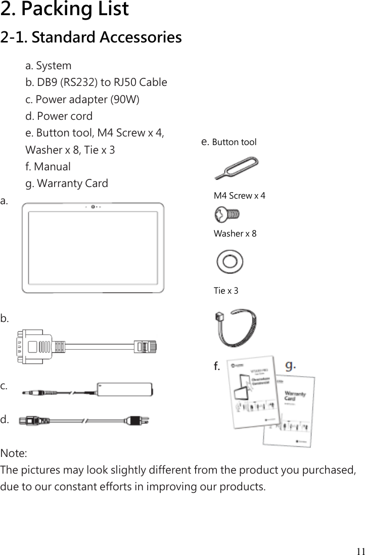  11  2. Packing List 2-1. Standard Accessories a. System   b. DB9 (RS232) to RJ50 Cable   c. Power adapter (90W)   d. Power cord   e. Button tool, M4 Screw x 4,   Washer x 8, Tie x 3   f. Manual   g. Warranty Card a.        b.      c.    d.    Note:   The pictures may look slightly different from the product you purchased, due to our constant efforts in improving our products. e. Button tool  M4 Screw x 4  Washer x 8  Tie x 3  f.           g. 