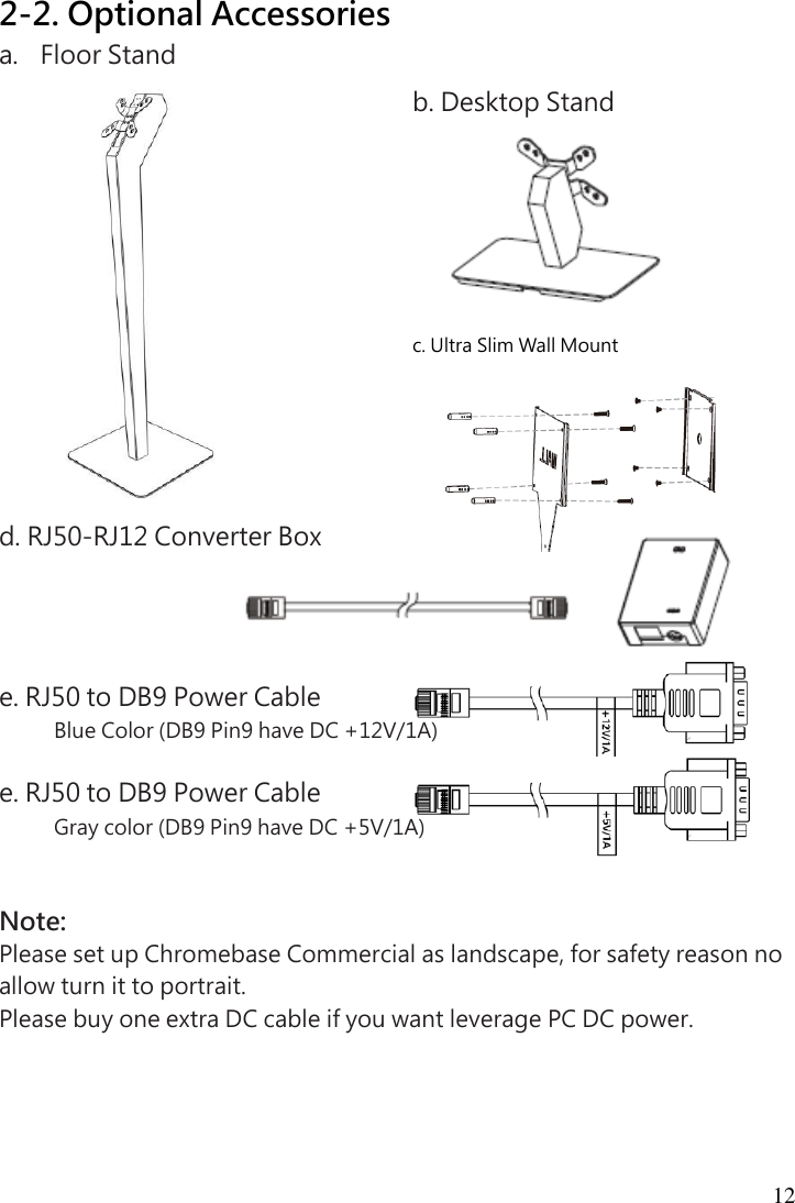  12  2-2. Optional Accessories a. Floor Stand               d. RJ50-RJ12 Converter Box     e. RJ50 to DB9 Power Cable Blue Color (DB9 Pin9 have DC +12V/1A)  e. RJ50 to DB9 Power Cable Gray color (DB9 Pin9 have DC +5V/1A)   Note: Please set up Chromebase Commercial as landscape, for safety reason no allow turn it to portrait. Please buy one extra DC cable if you want leverage PC DC power. b. Desktop Stand  c. Ultra Slim Wall Mount  