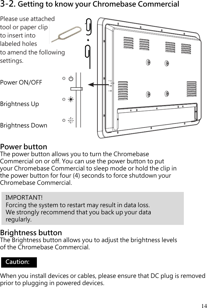  14  3-2. Getting to know your Chromebase Commercial Please use attached   tool or paper clip   to insert into   labeled holes   to amend the following settings.   Power ON/OFF   Brightness Up   Brightness Down   Power button The power button allows you to turn the Chromebase Commercial on or off. You can use the power button to put your Chromebase Commercial to sleep mode or hold the clip in the power button for four (4) seconds to force shutdown your Chromebase Commercial.       Brightness button The Brightness button allows you to adjust the brightness levels of the Chromebase Commercial.    When you install devices or cables, please ensure that DC plug is removed prior to plugging in powered devices. IMPORTANT!   Forcing the system to restart may result in data loss.   We strongly recommend that you back up your data   regularly. Caution:   