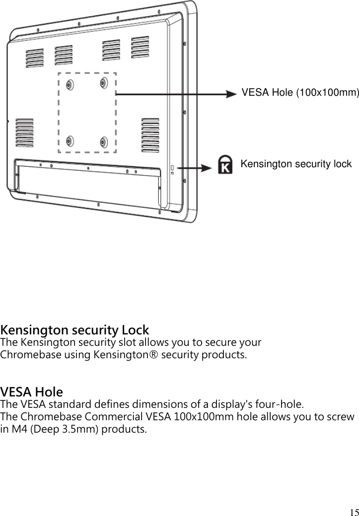  15                              Kensington security Lock The Kensington security slot allows you to secure your Chromebase using Kensington® security products.   VESA Hole The VESA standard defines dimensions of a display&apos;s four-hole. The Chromebase Commercial VESA 100x100mm hole allows you to screw in M4 (Deep 3.5mm) products. Kensington security lock VESA Hole (100x100mm) 