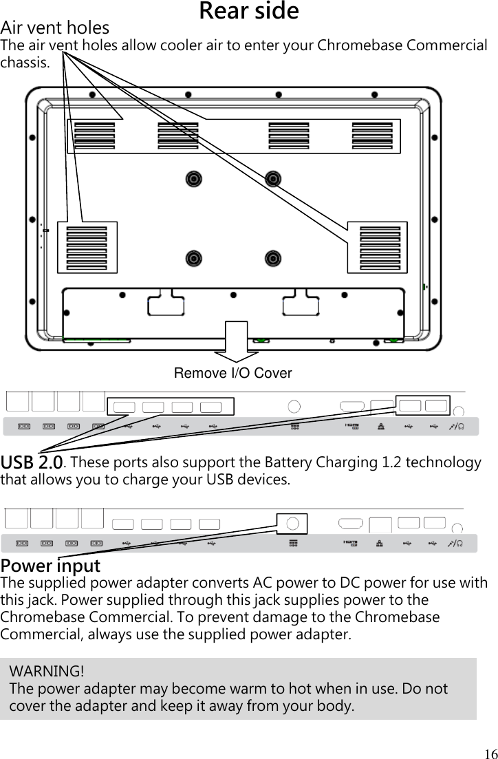  16  Rear side Air vent holes The air vent holes allow cooler air to enter your Chromebase Commercial chassis.                       USB 2.0. These ports also support the Battery Charging 1.2 technology that allows you to charge your USB devices.    Power input The supplied power adapter converts AC power to DC power for use with this jack. Power supplied through this jack supplies power to the Chromebase Commercial. To prevent damage to the Chromebase Commercial, always use the supplied power adapter.  Remove I/O Cover       WARNING!   The power adapter may become warm to hot when in use. Do not cover the adapter and keep it away from your body. 