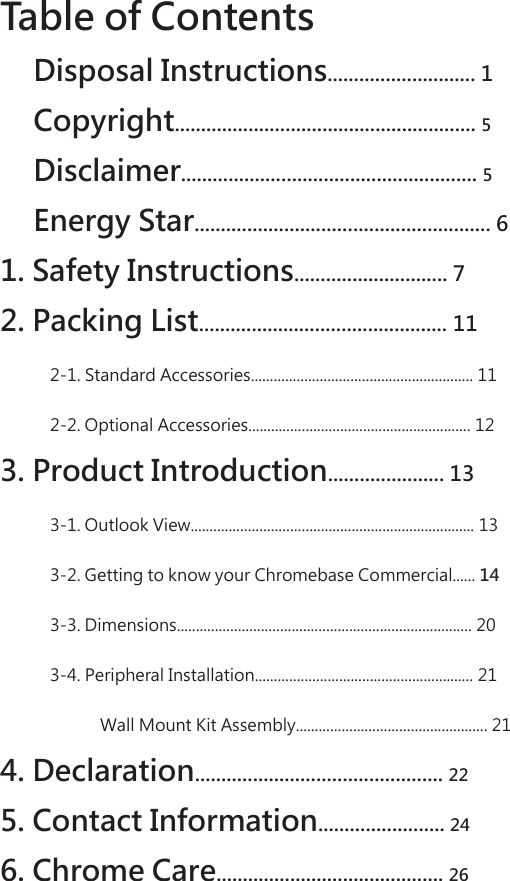 Table of Contents   Disposal Instructions............................ 1  Copyright......................................................... 5   Disclaimer........................................................ 5   Energy Star........................................................ 6 1. Safety Instructions............................. 7  2. Packing List............................................... 11  2-1. Standard Accessories.......................................................... 11  2-2. Optional Accessories.......................................................... 12  3. Product Introduction...................... 13  3-1. Outlook View.......................................................................... 13  3-2. Getting to know your Chromebase Commercial...... 14   3-3. Dimensions............................................................................. 20 3-4. Peripheral Installation......................................................... 21 Wall Mount Kit Assembly.................................................. 21  4. Declaration............................................... 22   5. Contact Information........................ 24   6. Chrome Care........................................... 26  