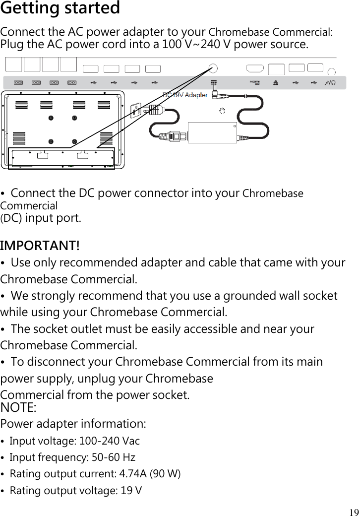  19   Getting started Connect the AC power adapter to your Chromebase Commercial:   Plug the AC power cord into a 100 V~240 V power source.            •  Connect the DC power connector into your Chromebase Commercial (DC) input port.  IMPORTANT! •  Use only recommended adapter and cable that came with your Chromebase Commercial. •  We strongly recommend that you use a grounded wall socket while using your Chromebase Commercial. •  The socket outlet must be easily accessible and near your Chromebase Commercial. •  To disconnect your Chromebase Commercial from its main power supply, unplug your Chromebase   Commercial from the power socket. NOTE: Power adapter information: •  Input voltage: 100-240 Vac •  Input frequency: 50-60 Hz •  Rating output current: 4.74A (90 W) •  Rating output voltage: 19 V  