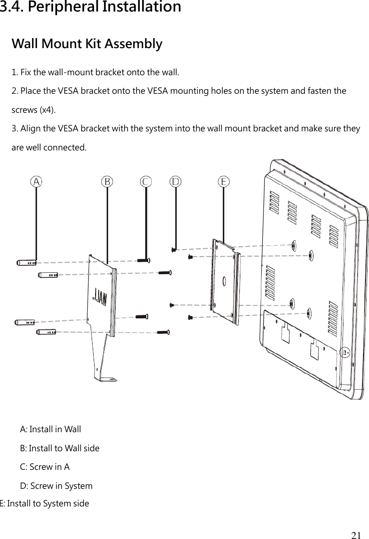  21  3.4. Peripheral Installation Wall Mount Kit Assembly 1. Fix the wall-mount bracket onto the wall. 2. Place the VESA bracket onto the VESA mounting holes on the system and fasten the screws (x4). 3. Align the VESA bracket with the system into the wall mount bracket and make sure they are well connected.   A: Install in Wall B: Install to Wall side C: Screw in A D: Screw in System E: Install to System side 