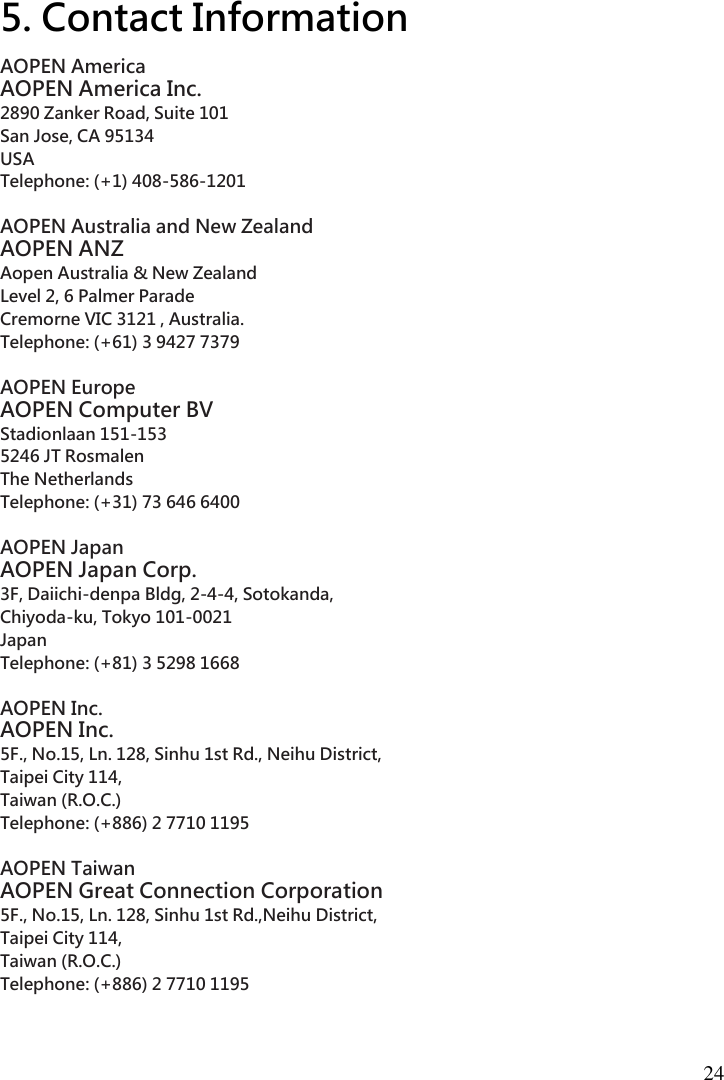  24  5. Contact Information AOPEN America   AOPEN America Inc.   2890 Zanker Road, Suite 101   San Jose, CA 95134   USA   Telephone: (+1) 408-586-1201    AOPEN Australia and New Zealand   AOPEN ANZ   Aopen Australia &amp; New Zealand   Level 2, 6 Palmer Parade   Cremorne VIC 3121 , Australia.   Telephone: (+61) 3 9427 7379    AOPEN Europe   AOPEN Computer BV   Stadionlaan 151-153   5246 JT Rosmalen   The Netherlands   Telephone: (+31) 73 646 6400    AOPEN Japan   AOPEN Japan Corp.   3F, Daiichi-denpa Bldg, 2-4-4, Sotokanda,   Chiyoda-ku, Tokyo 101-0021   Japan   Telephone: (+81) 3 5298 1668    AOPEN Inc.   AOPEN Inc.   5F., No.15, Ln. 128, Sinhu 1st Rd., Neihu District,   Taipei City 114,   Taiwan (R.O.C.)   Telephone: (+886) 2 7710 1195    AOPEN Taiwan   AOPEN Great Connection Corporation   5F., No.15, Ln. 128, Sinhu 1st Rd.,Neihu District,   Taipei City 114,   Taiwan (R.O.C.)   Telephone: (+886) 2 7710 1195 