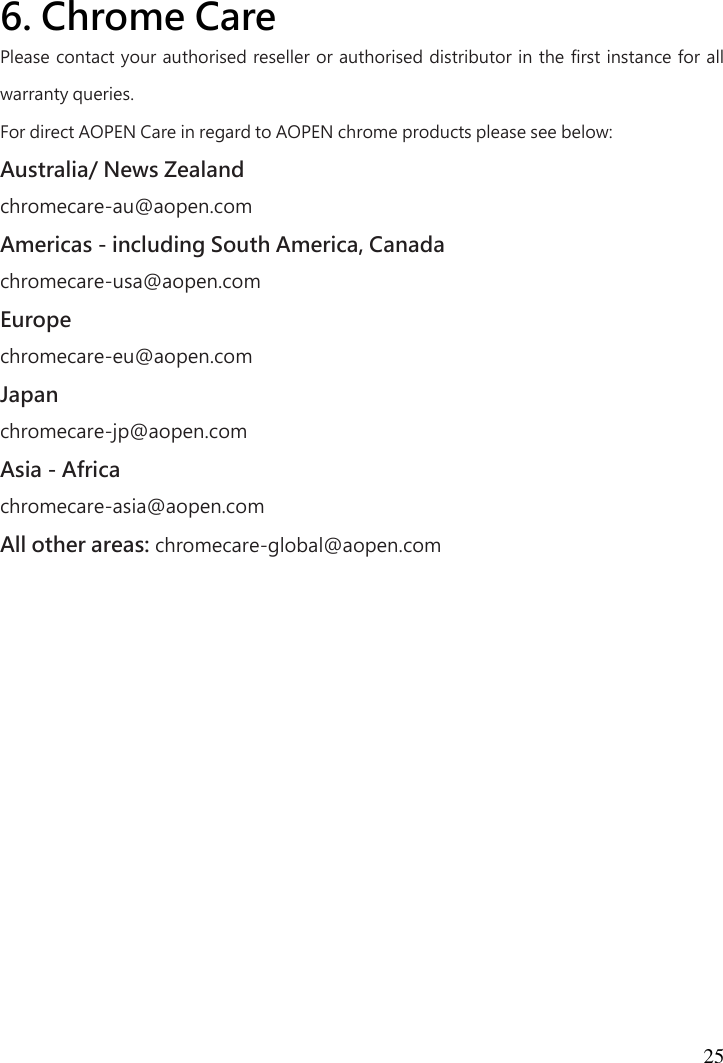  25   6. Chrome Care  Please contact your authorised reseller or authorised distributor in the first instance for all warranty queries.   For direct AOPEN Care in regard to AOPEN chrome products please see below:   Australia/ News Zealand   chromecare-au@aopen.com   Americas - including South America, Canada   chromecare-usa@aopen.com   Europe   chromecare-eu@aopen.com   Japan   chromecare-jp@aopen.com   Asia - Africa   chromecare-asia@aopen.com   All other areas: chromecare-global@aopen.com 