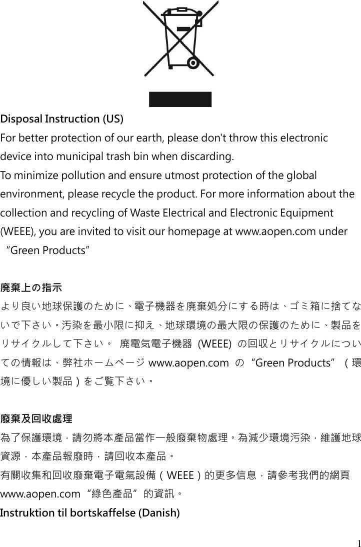  1   Disposal Instruction (US) For better protection of our earth, please don&apos;t throw this electronic device into municipal trash bin when discarding.   To minimize pollution and ensure utmost protection of the global environment, please recycle the product. For more information about the collection and recycling of Waste Electrical and Electronic Equipment (WEEE), you are invited to visit our homepage at www.aopen.com under “Green Products”  廃棄上の指示 より良い地球保護のために、電子機器を廃棄処分にする時は、ゴミ箱に捨てないで下さい。汚染を最小限に抑え、地球環境の最大限の保護のために、製品をリサイクルして下さい。 廃電気電子機器  (WEEE)  の回収とリサイクルについての情報は、弊社ホームページ www.aopen.com  の“Green Products”（環境に優しい製品）をご覧下さい。  廢棄及回收處理 為了保護環境，請勿將本產品當作一般廢棄物處理。為減少環境污染，維護地球資源，本產品報廢時，請回收本產品。 有關收集和回收廢棄電子電氣設備（WEEE）的更多信息，請參考我們的網頁www.aopen.com“綠色產品”的資訊。 Instruktion til bortskaffelse (Danish) 