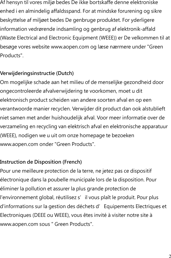  2  Af hensyn til vores miljø bedes De ikke bortskaffe denne elektroniske enhed i en almindelig affaldsspand. For at mindske forurening og sikre beskyttelse af miljøet bedes De genbruge produktet. For yderligere information vedrørende indsamling og genbrug af elektronik-affald (Waste Electrical and Electronic Equipment (WEEE)) er De velkommen til at besøge vores website www.aopen.com og læse nærmere under &quot;Green Products&quot;.  Verwijderingsinstructie (Dutch) Om mogelijke schade aan het milieu of de menselijke gezondheid door ongecontroleerde afvalverwijdering te voorkomen, moet u dit elektronisch product scheiden van andere soorten afval en op een verantwoorde manier recyclen. Verwijder dit product dan ook alstublieft niet samen met ander huishoudelijk afval. Voor meer informatie over de verzameling en recycling van elektrisch afval en elektronische apparatuur (WEEE), nodigen we u uit om onze homepage te bezoeken www.aopen.com onder &quot;Green Products&quot;.  Instruction de Disposition (French) Pour une meilleure protection de la terre, ne jetez pas ce dispositif électronique dans la poubelle municipale lors de la disposition. Pour éliminer la pollution et assurer la plus grande protection de l&apos;environnement global, réutilisez s’il vous plaît le produit. Pour plus d&apos;informations sur la gestion des déchets d’Equipements Electriques et Electroniques (DEEE ou WEEE), vous êtes invité à visiter notre site à www.aopen.com sous &quot; Green Products&quot;.   