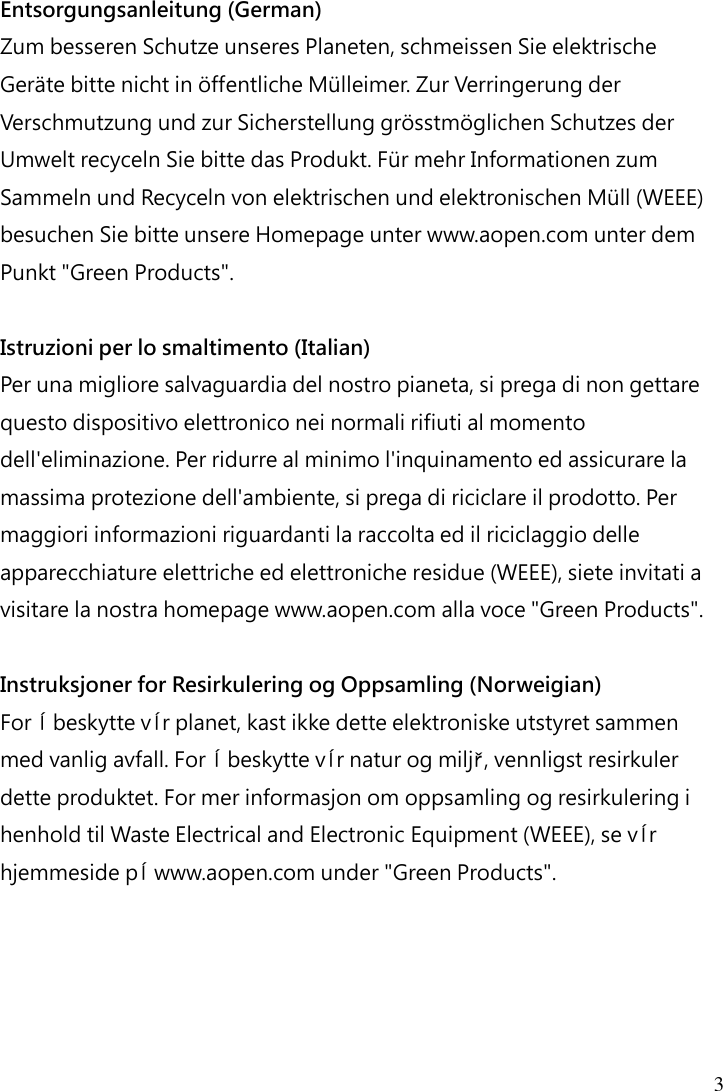  3  Entsorgungsanleitung (German) Zum besseren Schutze unseres Planeten, schmeissen Sie elektrische Geräte bitte nicht in öffentliche Mülleimer. Zur Verringerung der Verschmutzung und zur Sicherstellung grösstmöglichen Schutzes der Umwelt recyceln Sie bitte das Produkt. Für mehr Informationen zum Sammeln und Recyceln von elektrischen und elektronischen Müll (WEEE) besuchen Sie bitte unsere Homepage unter www.aopen.com unter dem Punkt &quot;Green Products&quot;.  Istruzioni per lo smaltimento (Italian) Per una migliore salvaguardia del nostro pianeta, si prega di non gettare questo dispositivo elettronico nei normali rifiuti al momento dell&apos;eliminazione. Per ridurre al minimo l&apos;inquinamento ed assicurare la massima protezione dell&apos;ambiente, si prega di riciclare il prodotto. Per maggiori informazioni riguardanti la raccolta ed il riciclaggio delle apparecchiature elettriche ed elettroniche residue (WEEE), siete invitati a visitare la nostra homepage www.aopen.com alla voce &quot;Green Products&quot;.  Instruksjoner for Resirkulering og Oppsamling (Norweigian) For ĺ beskytte vĺr planet, kast ikke dette elektroniske utstyret sammen med vanlig avfall. For ĺ beskytte vĺr natur og miljř, vennligst resirkuler dette produktet. For mer informasjon om oppsamling og resirkulering i henhold til Waste Electrical and Electronic Equipment (WEEE), se vĺr hjemmeside pĺ www.aopen.com under &quot;Green Products&quot;. 