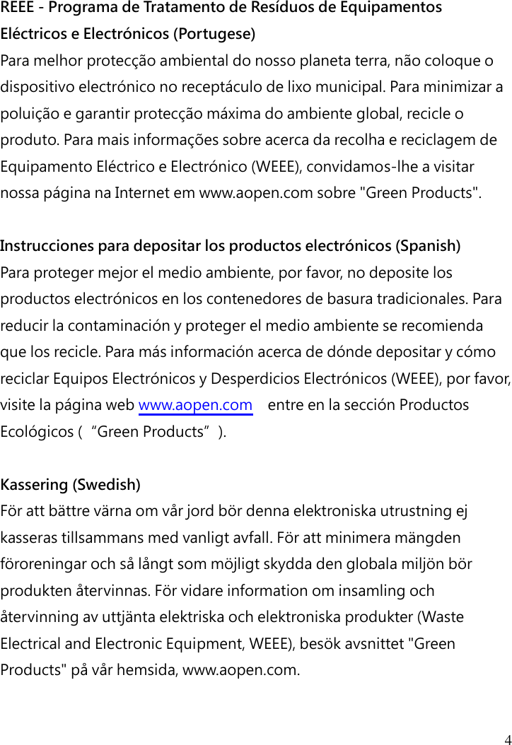  4   REEE - Programa de Tratamento de Resíduos de Equipamentos Eléctricos e Electrónicos (Portugese) Para melhor protecção ambiental do nosso planeta terra, não coloque o dispositivo electrónico no receptáculo de lixo municipal. Para minimizar a poluição e garantir protecção máxima do ambiente global, recicle o produto. Para mais informações sobre acerca da recolha e reciclagem de Equipamento Eléctrico e Electrónico (WEEE), convidamos-lhe a visitar nossa página na Internet em www.aopen.com sobre &quot;Green Products&quot;.  Instrucciones para depositar los productos electrónicos (Spanish) Para proteger mejor el medio ambiente, por favor, no deposite los productos electrónicos en los contenedores de basura tradicionales. Para reducir la contaminación y proteger el medio ambiente se recomienda que los recicle. Para más información acerca de dónde depositar y cómo reciclar Equipos Electrónicos y Desperdicios Electrónicos (WEEE), por favor, visite la página web www.aopen.com  entre en la sección Productos Ecológicos (“Green Products”).  Kassering (Swedish) För att bättre värna om vår jord bör denna elektroniska utrustning ej kasseras tillsammans med vanligt avfall. För att minimera mängden föroreningar och så långt som möjligt skydda den globala miljön bör produkten återvinnas. För vidare information om insamling och återvinning av uttjänta elektriska och elektroniska produkter (Waste Electrical and Electronic Equipment, WEEE), besök avsnittet &quot;Green Products&quot; på vår hemsida, www.aopen.com. 