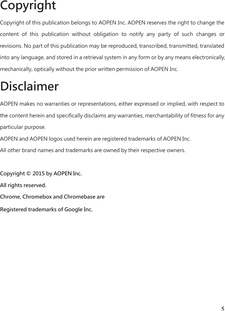  5   Copyright   Copyright of this publication belongs to AOPEN Inc. AOPEN reserves the right to change the content  of  this  publication  without  obligation  to  notify  any  party  of  such  changes  or revisions. No part of this publication may be reproduced, transcribed, transmitted, translated into any language, and stored in a retrieval system in any form or by any means electronically, mechanically, optically without the prior written permission of AOPEN Inc.   Disclaimer   AOPEN makes no warranties or representations, either expressed or implied, with respect to the content herein and specifically disclaims any warranties, merchantability of fitness for any particular purpose.   AOPEN and AOPEN logos used herein are registered trademarks of AOPEN Inc.   All other brand names and trademarks are owned by their respective owners.    Copyright © 2015 by AOPEN Inc.   All rights reserved.   Chrome, Chromebox and Chromebase are   Registered trademarks of Google Inc. 