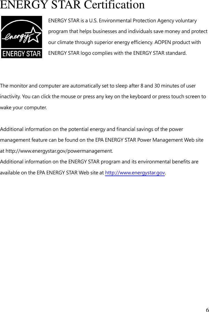  6  ENERGY STAR Certification ENERGY STAR is a U.S. Environmental Protection Agency voluntary program that helps businesses and individuals save money and protect our climate through superior energy efficiency. AOPEN product with ENERGY STAR logo complies with the ENERGY STAR standard.   The monitor and computer are automatically set to sleep after 8 and 30 minutes of user inactivity. You can click the mouse or press any key on the keyboard or press touch screen to wake your computer.  Additional information on the potential energy and financial savings of the power management feature can be found on the EPA ENERGY STAR Power Management Web site at http://www.energystar.gov/powermanagement. Additional information on the ENERGY STAR program and its environmental benefits are available on the EPA ENERGY STAR Web site at http://www.energystar.gov.  