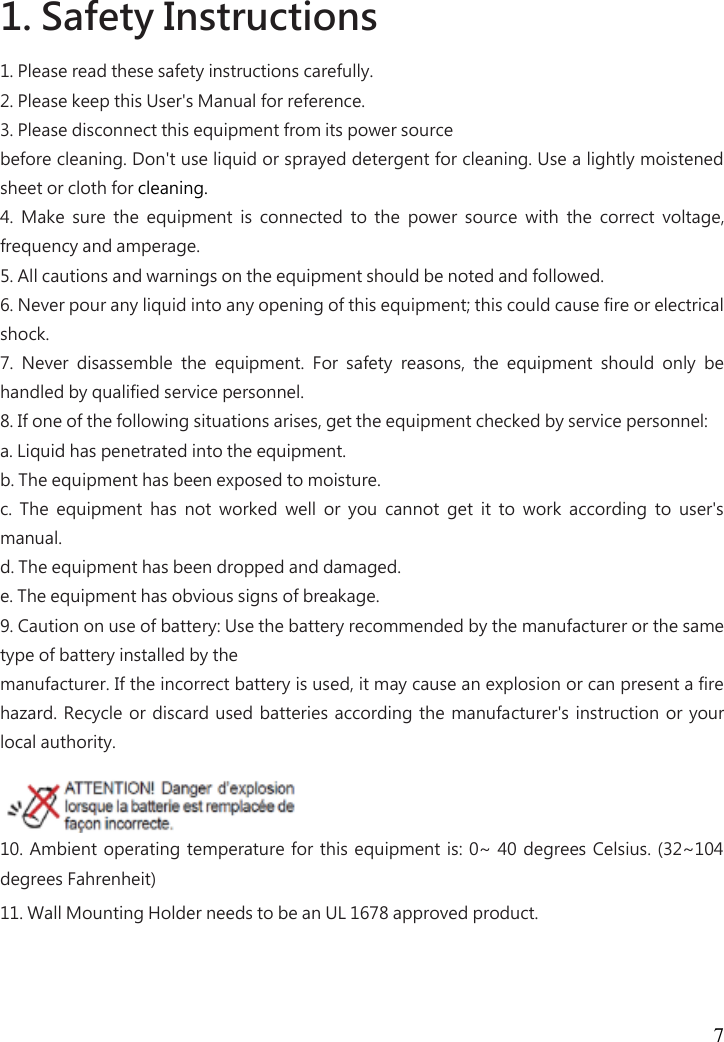  7   1. Safety Instructions   1. Please read these safety instructions carefully.   2. Please keep this User&apos;s Manual for reference.   3. Please disconnect this equipment from its power source   before cleaning. Don&apos;t use liquid or sprayed detergent for cleaning. Use a lightly moistened sheet or cloth for cleaning.   4.  Make  sure  the  equipment  is  connected  to  the  power  source  with  the  correct  voltage, frequency and amperage.   5. All cautions and warnings on the equipment should be noted and followed.   6. Never pour any liquid into any opening of this equipment; this could cause fire or electrical shock.   7.  Never  disassemble  the  equipment.  For  safety  reasons,  the  equipment  should  only  be handled by qualified service personnel.   8. If one of the following situations arises, get the equipment checked by service personnel:   a. Liquid has penetrated into the equipment.   b. The equipment has been exposed to moisture.   c.  The  equipment  has  not  worked  well  or  you  cannot  get  it  to  work  according  to  user&apos;s manual.   d. The equipment has been dropped and damaged.   e. The equipment has obvious signs of breakage.   9. Caution on use of battery: Use the battery recommended by the manufacturer or the same type of battery installed by the   manufacturer. If the incorrect battery is used, it may cause an explosion or can present a fire hazard. Recycle or  discard used batteries according the manufacturer&apos;s instruction or  your local authority.   10. Ambient operating temperature for this equipment is:  0~  40 degrees Celsius. (32~104 degrees Fahrenheit)   11. Wall Mounting Holder needs to be an UL 1678 approved product. 