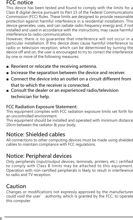 8FCC noticeThis device has been tested and found to comply with the limits for a Class B digital device pursuant to Part 15 of the Federal Communications Commission (FCC) Rules. These limits are designed to provide reasonable protection against harmful interference in a residential installation. This device generates, uses, and can radiate radio frequency energy and, if not installed and used in accordance with the instructions, may cause harmful interference to radio communications. However, there is no guarantee that interference will not occur in a particular installation. If this device does cause harmful interference to radio or television reception, which can be determined by turning the device off and on, the user is encouraged to try to correct the interference by one or more of the following measures: ■ Reorient or relocate the receiving antenna. ■ Increase the separation between the device and receiver. ■ Connect the device into an outlet on a circuit different from    that to which the receiver is connected. ■ Consult the dealer or an experienced radio/television     technician for help.FCC Radiation Exposure Statement:This equipment complies with FCC radiation exposure limits set forth for an uncontrolled environment. This equipment should be installed and operated with minimum distance 20cm between the radiator &amp; your body.Notice: Shielded cables All connections to other computing devices must be made using shielded cables to maintain compliance with FCC regulations. Notice: Peripheral devices Only peripherals (input/output devices, terminals, printers, etc.) certified to comply with Class B limits may be attached to this equipment. Operation with non-certified peripherals is likely to result in interference to radio and TV reception. Caution Changes or modifications not expressly approved by the manufacturer could void the user’ authority, which is granted by the FCC, to operate this computer. 