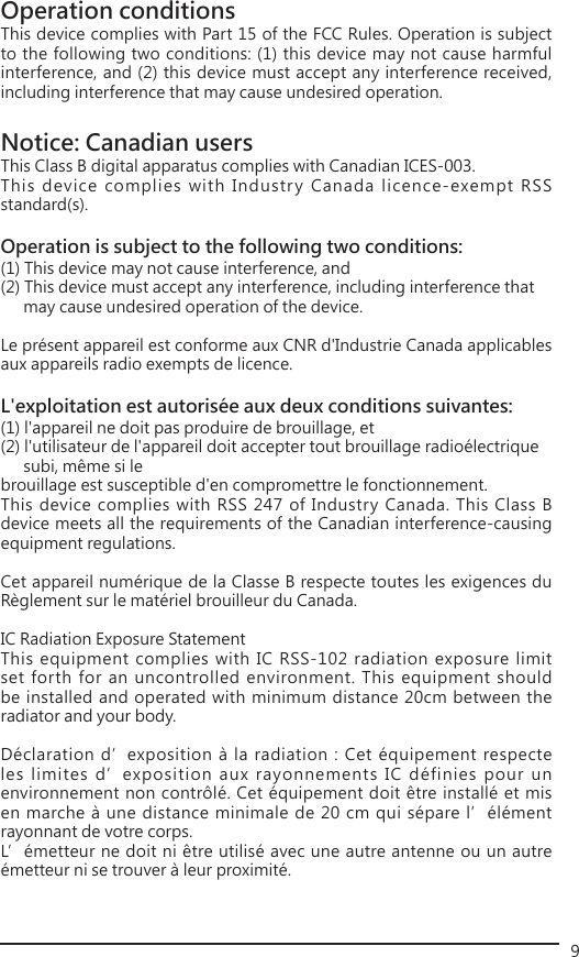 9Operation conditions This device complies with Part 15 of the FCC Rules. Operation is subject to the following two conditions: (1) this device may not cause harmful interference, and (2) this device must accept any interference received, including interference that may cause undesired operation. Notice: Canadian users This Class B digital apparatus complies with Canadian ICES-003. This device complies with Industry Canada licence-exempt RSS standard(s). Operation is subject to the following two conditions: (1) This device may not cause interference, and (2) This device must accept any interference, including interference that    may cause undesired operation of the device.  Le présent appareil est conforme aux CNR d&apos;Industrie Canada applicables aux appareils radio exempts de licence. L&apos;exploitation est autorisée aux deux conditions suivantes: (1) l&apos;appareil ne doit pas produire de brouillage, et (2) l&apos;utilisateur de l&apos;appareil doit accepter tout brouillage radioélectrique    subi, même si le brouillage est susceptible d&apos;en compromettre le fonctionnement.This device complies with RSS 247 of Industry Canada. This Class B device meets all the requirements of the Canadian interference-causing equipment regulations.Cet appareil numérique de la Classe B respecte toutes les exigences du Règlement sur le matériel brouilleur du Canada.IC Radiation Exposure StatementThis equipment complies with IC RSS-102 radiation exposure limit set forth for an uncontrolled environment. This equipment should be installed and operated with minimum distance 20cm between the radiator and your body.Déclaration d’exposition à la radiation : Cet équipement respecte les limites d’exposition aux rayonnements IC définies pour un environnement non contrôlé. Cet équipement doit être installé et mis en marche à une distance minimale de 20 cm qui sépare l’élément rayonnant de votre corps.L’émetteur ne doit ni être utilisé avec une autre antenne ou un autre émetteur ni se trouver à leur proximité.