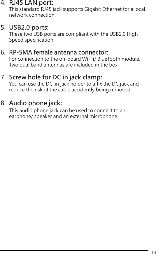 134.  RJ45 LAN port:   This standard RJ45 jack supports Gigabit Ethernet for a local    network connection.5.  USB2.0 ports:   These two USB ports are compliant with the USB2.0 High    Speed specification.6.  RP-SMA female antenna connector:     For connection to the on-board Wi-Fi/ BlueTooth module.    Two dual band antennas are included in the box.7.  Screw hole for DC in jack clamp:   You can use the DC-in jack holder to affix the DC jack and    reduce the risk of the cable accidently being removed.8.  Audio phone jack:   This audio phone jack can be used to connect to an      earphone/ speaker and an external microphone.